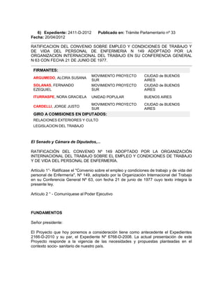 6) Expediente: 2411-D-2012        Publicado en: Trámite Parlamentario nº 33
Fecha: 20/04/2012

RATIFICACION DEL CONVENIO SOBRE EMPLEO Y CONDICIONES DE TRABAJO Y
DE VIDA DEL PERSONAL DE ENFERMERIA N 149 ADOPTADO POR LA
ORGANIZACION INTERNACIONAL DEL TRABAJO EN SU CONFERENCIA GENERAL
N 63 CON FECHA 21 DE JUNIO DE 1977.

 FIRMANTES:
                                  MOVIMIENTO PROYECTO           CIUDAD de BUENOS
 ARGUMEDO, ALCIRA SUSANA
                                  SUR                           AIRES
 SOLANAS, FERNANDO                MOVIMIENTO PROYECTO           CIUDAD de BUENOS
 EZEQUIEL                         SUR                           AIRES
 ITURRASPE, NORA GRACIELA         UNIDAD POPULAR                BUENOS AIRES

                                  MOVIMIENTO PROYECTO           CIUDAD de BUENOS
 CARDELLI, JORGE JUSTO
                                  SUR                           AIRES
 GIRO A COMISIONES EN DIPUTADOS:
 RELACIONES EXTERIORES Y CULTO
 LEGISLACION DEL TRABAJO



El Senado y Cámara de Diputados,...

RATIFICACIÓN DEL CONVENIO Nº 149 ADOPTADO POR LA ORGANIZACIÓN
INTERNACIONAL DEL TRABAJO SOBRE EL EMPLEO Y CONDICIONES DE TRABAJO
Y DE VIDA DEL PERSONAL DE ENFERMERÍA.

Artículo 1°- Ratificase el "Convenio sobre el empleo y condiciones de trabajo y de vida del
personal de Enfermería", Nº 149, adoptado por la Organización Internacional del Trabajo
en su Conferencia General Nº 63, con fecha 21 de junio de 1977 cuyo texto integra la
presente ley.

Artículo 2 ° - Comuníquese al Poder Ejecutivo



FUNDAMENTOS

Señor presidente:

El Proyecto que hoy ponemos a consideración tiene como antecedente el Expedientes
2166-D-2010 y su par, el Expediente Nº 6768-D-2008. La actual presentación de este
Proyecto responde a la vigencia de las necesidades y propuestas planteadas en el
contexto socio- sanitario de nuestro país.
 