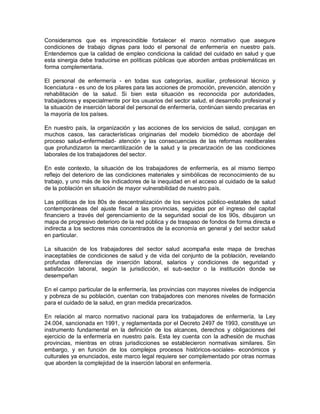 Consideramos que es imprescindible fortalecer el marco normativo que asegure
condiciones de trabajo dignas para todo el personal de enfermería en nuestro país.
Entendemos que la calidad de empleo condiciona la calidad del cuidado en salud y que
esta sinergia debe traducirse en políticas públicas que aborden ambas problemáticas en
forma complementaria.

El personal de enfermería - en todas sus categorías, auxiliar, profesional técnico y
licenciatura - es uno de los pilares para las acciones de promoción, prevención, atención y
rehabilitación de la salud. Si bien esta situación es reconocida por autoridades,
trabajadores y especialmente por los usuarios del sector salud, el desarrollo profesional y
la situación de inserción laboral del personal de enfermería, continúan siendo precarias en
la mayoría de los países.

En nuestro país, la organización y las acciones de los servicios de salud, conjugan en
muchos casos, las características originarias del modelo biomédico de abordaje del
proceso salud-enfermedad- atención y las consecuencias de las reformas neoliberales
que profundizaron la mercantilización de la salud y la precarización de las condiciones
laborales de los trabajadores del sector.

En este contexto, la situación de los trabajadores de enfermería, es al mismo tiempo
reflejo del deterioro de las condiciones materiales y simbólicas de reconocimiento de su
trabajo, y uno más de los indicadores de la inequidad en el acceso al cuidado de la salud
de la población en situación de mayor vulnerabilidad de nuestro país.

Las políticas de los 80s de descentralización de los servicios público-estatales de salud
contemporáneas del ajuste fiscal a las provincias, seguidas por el ingreso del capital
financiero a través del gerenciamiento de la seguridad social de los 90s, dibujaron un
mapa de progresivo deterioro de la red pública y de traspaso de fondos de forma directa e
indirecta a los sectores más concentrados de la economía en general y del sector salud
en particular.

La situación de los trabajadores del sector salud acompaña este mapa de brechas
inaceptables de condiciones de salud y de vida del conjunto de la población, revelando
profundas diferencias de inserción laboral, salarios y condiciones de seguridad y
satisfacción laboral, según la jurisdicción, el sub-sector o la institución donde se
desempeñan

En el campo particular de la enfermería, las provincias con mayores niveles de indigencia
y pobreza de su población, cuentan con trabajadores con menores niveles de formación
para el cuidado de la salud, en gran medida precarizados.

En relación al marco normativo nacional para los trabajadores de enfermería, la Ley
24.004, sancionada en 1991, y reglamentada por el Decreto 2497 de 1993, constituye un
instrumento fundamental en la definición de los alcances, derechos y obligaciones del
ejercicio de la enfermería en nuestro país. Esta ley cuenta con la adhesión de muchas
provincias, mientras en otras jurisdicciones se establecieron normativas similares. Sin
embargo, y en función de los complejos procesos históricos-sociales- económicos y
culturales ya enunciados, este marco legal requiere ser complementado por otras normas
que aborden la complejidad de la inserción laboral en enfermería.
 