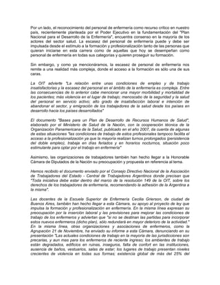 Por un lado, el reconocimiento del personal de enfermería como recurso crítico en nuestro
país, recientemente planteada por el Poder Ejecutivo en la fundamentación del "Plan
Nacional para el Desarrollo de la Enfermería", encuentra consenso en la mayoría de los
actores del sector salud. La escasez del personal de enfermería puede y debe ser
impulsada desde el estímulo a la formación y profesionalización tanto de las personas que
quieran iniciarse en esta carrera como de aquellas que hoy se desempeñan como
personal de enfermería en todas sus categorías y quieren proseguir su formación.

Sin embargo, y como ya mencionáramos, la escasez de personal de enfermería nos
remite a una realidad más compleja, donde el acceso a la formación es sólo una de sus
caras.

La OIT advierte "La relación entre unas condiciones de empleo y de trabajo
insatisfactorias y la escasez del personal en el ámbito de la enfermería es compleja. Entre
las consecuencias de lo anterior cabe mencionar una mayor morbilidad y mortalidad de
los pacientes; más violencia en el lugar de trabajo; menoscabo de la seguridad y la salud
del personal en servicio activo; alto grado de insatisfacción laboral e intención de
abandonar el sector, y emigración de los trabajadores de la salud desde los países en
desarrollo hacia los países desarrollados"

El documento "Bases para un Plan de Desarrollo de Recursos Humanos de Salud",
elaborado por el Ministerio de Salud de la Nación, con la cooperación técnica de la
Organización Panamericana de la Salud, publicado en el año 2007, da cuenta de algunas
de estas situaciones "las condiciones de trabajo de estos profesionales tampoco facilita el
acceso a la profesionalización ya que la mayoría realizan turnos prolongados (persistencia
del doble empleo), trabaja en días feriados y en horarios nocturnos, situación poco
estimulante para optar por el trabajo en enfermería"

Asimismo, las organizaciones de trabajadores también han hecho llegar a la Honorable
Cámara de Diputados de la Nación su preocupación y propuesta en referencia al tema.

Hemos recibido el documento enviado por el Consejo Directivo Nacional de la Asociación
de Trabajadores del Estado - Central de Trabajadores Argentinos donde precisan que
"Toda iniciativa debe estar dentro del marco de la resolución 149 de la OIT, sobre los
derechos de los trabajadores de enfermería, recomendando la adhesión de la Argentina a
la misma".

Las docentes de la Escuela Superior de Enfermería Cecilia Grierson, de ciudad de
Buenos Aires, también han hecho llegar a esta Cámara, su apoyo al proyecto de ley que
impulsa la formación y profesionalización en enfermería. En la misma línea expresan su
preocupación por la inserción laboral y las previsiones para mejorar las condiciones de
trabajo de los enfermeros y adviertan que "si no se destinan las partidas para incorporar
estos nuevos enfermeros (dicho plan), sólo redundará en mayor deterioro de la actividad."
En la misma línea, otras organizaciones y asociaciones de enfermeros, como la
Agrupación 21 de Noviembre, ha enviado su informe a esta Cámara, denunciando en su
presentación "Las actuales condiciones de trabajo en la mayoría de las jurisdicciones son
precarias, y aun mas para los enfermeros de reciente ingreso; los ambientes de trabajo
están degradados, edificios en ruinas, inseguros, falta de confort en las instituciones,
ausencia de baños, vestuarios, salas de estar; los lugares de trabajo presentan niveles
crecientes de violencia en todas sus formas; existencia global de más del 25% del
 