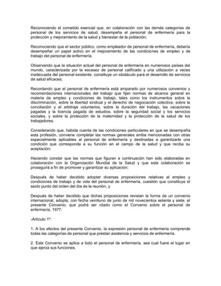 Reconociendo el cometido esencial que, en colaboración con las demás categorías de
personal de los servicios de salud, desempeña el personal de enfermería para la
protección y mejoramiento de la salud y bienestar de la población;

Reconociendo que el sector público, como empleador de personal de enfermería, debería
desempeñar un papel activo en el mejoramiento de las condiciones de empleo y de
trabajo del personal de enfermería;

Observando que la situación actual del personal de enfermería en numerosos países del
mundo, caracterizada por la escasez de personal calificado y una utilización a veces
inadecuada del personal existente, constituye un obstáculo para el desarrollo de servicios
de salud eficaces;

Recordando que el personal de enfermería está amparado por numerosos convenios y
recomendaciones internacionales del trabajo que fijan normas de alcance general en
materia de empleo y condiciones de trabajo, tales como los instrumentos sobre la
discriminación, sobre la libertad sindical y el derecho de negociación colectiva, sobre la
conciliación y el arbitraje voluntarios, sobre la duración del trabajo, las vacaciones
pagadas y la licencia pagada de estudios, sobre la seguridad social y los servicios
sociales, y sobre la protección de la maternidad y la protección de la salud de los
trabajadores;

Considerando que, habida cuenta de las condiciones particulares en que se desempeña
esta profesión, conviene completar las normas generales arriba mencionadas con otras
especialmente aplicables al personal de enfermería y destinadas a garantizarle una
condición que corresponda a su función en el campo de la salud y que reciba su
aceptación;

Haciendo constar que las normas que figuran a continuación han sido elaboradas en
colaboración con la Organización Mundial de la Salud y que esta colaboración se
proseguirá a fin de promover y garantizar su aplicación;

Después de haber decidido adoptar diversas proposiciones relativas al empleo y
condiciones de trabajo y de vida del personal de enfermería, cuestión que constituye el
sexto punto del orden del día de la reunión, y

Después de haber decidido que dichas proposiciones revistan la forma de un convenio
internacional, adopta, con fecha veintiuno de junio de mil novecientos setenta y siete, el
presente Convenio, que podrá ser citado como el Convenio sobre el personal de
enfermería, 1977:

-Artículo 1º:

1. A los efectos del presente Convenio, la expresión personal de enfermería comprende
todas las categorías de personal que prestan asistencia y servicios de enfermería.

2. Este Convenio se aplica a todo el personal de enfermería, sea cual fuere el lugar en
que ejerza sus funciones.
 