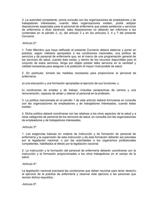 3. La autoridad competente, previa consulta con las organizaciones de empleadores y de
trabajadores interesadas, cuando tales organizaciones existan, podrá adoptar
disposiciones especiales para el personal de enfermería que presta asistencia y servicios
de enfermería a título benévolo; tales disposiciones no deberán ser inferiores a las
contenidas en el párrafo 2, a), del artículo 2 y en los artículos 3, 4 y 7 del presente
Convenio.

-Artículo 2º:

1. Todo Miembro que haya ratificado el presente Convenio deberá elaborar y poner en
práctica, según métodos apropiados a las condiciones nacionales, una política de
servicios y de personal de enfermería que, en el marco de una programación general de
los servicios de salud, cuando ésta exista, y dentro de los recursos disponibles para el
conjunto de estos servicios, tenga por objeto prestar tales servicios en la cantidad y
calidad necesarias para asegurar a la población el mayor nivel posible de salud.

2. En particular, tomará las medidas necesarias para proporcionar al personal de
enfermería:

a) una educación y una formación apropiadas al ejercicio de sus funciones; y

b) condiciones de empleo y de trabajo, incluidas perspectivas de carrera y una
remuneración, capaces de atraer y retener al personal en la profesión.

3. La política mencionada en el párrafo 1 de este artículo deberá formularse en consulta
con las organizaciones de empleadores y de trabajadores interesadas, cuando éstas
existan.

4. Dicha política deberá coordinarse con las relativas a los otros aspectos de la salud y a
otras categorías de personal de los servicios de salud, en consulta con las organizaciones
de empleadores y de trabajadores interesadas.

-Artículo 3º:

1. Las exigencias básicas en materia de instrucción y de formación de personal de
enfermería y la supervisión de esta instrucción y de esta formación deberán ser previstas
por la legislación nacional, o por las autoridades o los organismos profesionales
competentes, habilitados al efecto por la legislación nacional.

2. La instrucción y la formación del personal de enfermería deberán coordinarse con la
instrucción y la formación proporcionadas a los otros trabajadores en el campo de la
salud.

-Artículo 4º:

La legislación nacional precisará las condiciones que deben reunirse para tener derecho
al ejercicio de la práctica de enfermería y reservar este ejercicio a las personas que
reúnan dichos requisitos.

-Artículo 5º:
 