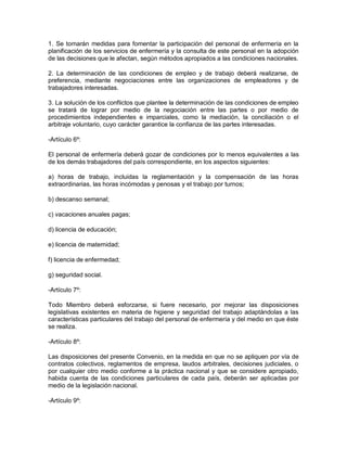 1. Se tomarán medidas para fomentar la participación del personal de enfermería en la
planificación de los servicios de enfermería y la consulta de este personal en la adopción
de las decisiones que le afectan, según métodos apropiados a las condiciones nacionales.

2. La determinación de las condiciones de empleo y de trabajo deberá realizarse, de
preferencia, mediante negociaciones entre las organizaciones de empleadores y de
trabajadores interesadas.

3. La solución de los conflictos que plantee la determinación de las condiciones de empleo
se tratará de lograr por medio de la negociación entre las partes o por medio de
procedimientos independientes e imparciales, como la mediación, la conciliación o el
arbitraje voluntario, cuyo carácter garantice la confianza de las partes interesadas.

-Artículo 6º:

El personal de enfermería deberá gozar de condiciones por lo menos equivalentes a las
de los demás trabajadores del país correspondiente, en los aspectos siguientes:

a) horas de trabajo, incluidas la reglamentación y la compensación de las horas
extraordinarias, las horas incómodas y penosas y el trabajo por turnos;

b) descanso semanal;

c) vacaciones anuales pagas;

d) licencia de educación;

e) licencia de maternidad;

f) licencia de enfermedad;

g) seguridad social.

-Artículo 7º:

Todo Miembro deberá esforzarse, si fuere necesario, por mejorar las disposiciones
legislativas existentes en materia de higiene y seguridad del trabajo adaptándolas a las
características particulares del trabajo del personal de enfermería y del medio en que éste
se realiza.

-Artículo 8º:

Las disposiciones del presente Convenio, en la medida en que no se apliquen por vía de
contratos colectivos, reglamentos de empresa, laudos arbitrales, decisiones judiciales, o
por cualquier otro medio conforme a la práctica nacional y que se considere apropiado,
habida cuenta de las condiciones particulares de cada país, deberán ser aplicadas por
medio de la legislación nacional.

-Artículo 9º:
 