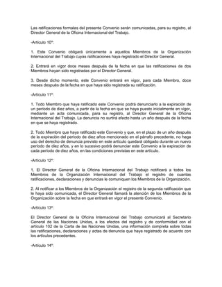 Las ratificaciones formales del presente Convenio serán comunicadas, para su registro, al
Director General de la Oficina Internacional del Trabajo.

-Artículo 10º:

1. Este Convenio obligará únicamente a aquellos Miembros de la Organización
Internacional del Trabajo cuyas ratificaciones haya registrado el Director General.

2. Entrará en vigor doce meses después de la fecha en que las ratificaciones de dos
Miembros hayan sido registradas por el Director General.

3. Desde dicho momento, este Convenio entrará en vigor, para cada Miembro, doce
meses después de la fecha en que haya sido registrada su ratificación.

-Artículo 11º:

1. Todo Miembro que haya ratificado este Convenio podrá denunciarlo a la expiración de
un período de diez años, a partir de la fecha en que se haya puesto inicialmente en vigor,
mediante un acta comunicada, para su registro, al Director General de la Oficina
Internacional del Trabajo. La denuncia no surtirá efecto hasta un año después de la fecha
en que se haya registrado.

2. Todo Miembro que haya ratificado este Convenio y que, en el plazo de un año después
de la expiración del período de diez años mencionado en el párrafo precedente, no haga
uso del derecho de denuncia previsto en este artículo quedará obligado durante un nuevo
período de diez años, y en lo sucesivo podrá denunciar este Convenio a la expiración de
cada período de diez años, en las condiciones previstas en este artículo.

-Artículo 12º:

1. El Director General de la Oficina Internacional del Trabajo notificará a todos los
Miembros de la Organización Internacional del Trabajo el registro de cuantas
ratificaciones, declaraciones y denuncias le comuniquen los Miembros de la Organización.

2. Al notificar a los Miembros de la Organización el registro de la segunda ratificación que
le haya sido comunicada, el Director General llamará la atención de los Miembros de la
Organización sobre la fecha en que entrará en vigor el presente Convenio.

-Artículo 13º:

El Director General de la Oficina Internacional del Trabajo comunicará al Secretario
General de las Naciones Unidas, a los efectos del registro y de conformidad con el
artículo 102 de la Carta de las Naciones Unidas, una información completa sobre todas
las ratificaciones, declaraciones y actas de denuncia que haya registrado de acuerdo con
los artículos precedentes.

-Artículo 14º:
 