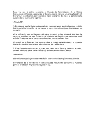 Cada vez que lo estime necesario, el Consejo de Administración de la Oficina
Internacional del Trabajo presentará a la Conferencia una memoria sobre la aplicación del
Convenio, y considerará la conveniencia de incluir en el orden del día de la Conferencia la
cuestión de su revisión total o parcial.

-Artículo 15º:

1. En caso de que la Conferencia adopte un nuevo convenio que implique una revisión
total o parcial del presente, y a menos que el nuevo convenio contenga disposiciones en
contrario:

a) la ratificación, por un Miembro, del nuevo convenio revisor implicará, ipso jure, la
denuncia inmediata de este Convenio, no obstante las disposiciones contenidas en el
artículo 11, siempre que el nuevo convenio revisor haya entrado en vigor;

b) a partir de la fecha en que entre en vigor el nuevo convenio revisor, el presente
Convenio cesará de estar abierto a la ratificación por los Miembros.

2. Este Convenio continuará en vigor en todo caso, en su forma y contenido actuales,
para los Miembros que lo hayan ratificado y no ratifiquen el convenio revisor.

-Artículo 16º:

Las versiones inglesa y francesa del texto de este Convenio son igualmente auténticas.

Convencidos de la importancia de este adecuado instrumento, solicitamos a nuestros
pares la aprobación del presente proyecto de ley.
 