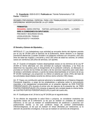 7) Expediente: 2020-D-2012 Publicado en: Trámite Parlamentario nº 26
Fecha: 11/04/2012

REGIMEN PREVISIONAL ESPECIAL PARA LOS TRABAJADORES QUE EJERCEN LA
ENFERMERIA: MODIFICACION DE LA LEY 24004.

    FIRMANTES:
    REGAZZOLI, MARIA CRISTINA         PARTIDO JUSTICIALISTA LA PAMPA          LA PAMPA
    GIRO A COMISIONES EN DIPUTADOS:
    PREVISION Y SEGURIDAD SOCIAL
    LEGISLACION DEL TRABAJO
    PRESUPUESTO Y HACIENDA




El Senado y Cámara de Diputados,...

ARTÍCULO 1º: Los trabajadores cuya actividad se encuadra dentro del régimen previsto
por la Ley Nº 24.004 para el Ejercicio de la Enfermería, tienen derecho a un régimen
previsional diferencial y pueden acceder a la jubilación ordinaria con cincuenta y dos (52)
años de edad las mujeres y cincuenta y cinco (55) años de edad los varones, en ambos
casos con veinticinco (25) años de servicios, con aportes.

Art. 2º: Cuando el trabajador hubiere desempeñado tareas en los términos de la Ley Nº
24.004 en forma alternada con otra actividad de cualquier naturaleza, a los fines de
determinar los requisitos para el otorgamiento de la jubilación ordinaria, se efectuará un
prorrateo en función de los límites de edad y de los servicios requeridos para cada clase
de tareas o actividades siempre y cuando las tareas desempeñadas en el marco de la Ley
Nº 24.004 mantengan una proporción no inferior al setenta por ciento (70%) del total de
las actividades desarrolladas durante los últimos ciento ochenta (180) meses .

Art. 3º: Fijase una contribución patronal adicional a la establecida en el Sistema Integrado
Previsional Argentino, a cargo de los empleadores a aplicarse sobre la remuneración
imponible a los trabajadores comprendidos en el presente régimen de DOS PUNTOS
PORCENTUALES (2%) durante el primer año de vigencia de la presente ley, de TRES
PUNTOS PORCENTUALES (3%) durante el segundo año contado desde la misma fecha,
de CUATRO PUNTOS PORCENTUALES (4%) a partir del cuarto año.

Art. 4º: Sustitúyase el art. 24 de la Ley Nº 24.004 por el siguiente texto:

"A los efectos de resguardar la salud física o psíquica, se consideran insalubres las
siguientes tareas de la enfermería: a) las que se realizan en unidades de cuidados
intensivos, b) las que se realizan en establecimientos de asistencia a personas con
padecimiento mental, c) las que conllevan riesgo de contraer enfermedades
infectocontagiosas, d) las que se realizan en áreas afectadas por radiaciones, e) la
atención de pacientes oncológicos, f) las que se realizan en servicios de emergencia.
 