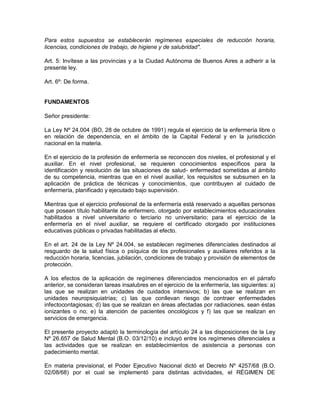 Para estos supuestos se establecerán regímenes especiales de reducción horaria,
licencias, condiciones de trabajo, de higiene y de salubridad".

Art. 5: Invítese a las provincias y a la Ciudad Autónoma de Buenos Aires a adherir a la
presente ley.

Art. 6º: De forma.


FUNDAMENTOS

Señor presidente:

La Ley Nº 24.004 (BO, 28 de octubre de 1991) regula el ejercicio de la enfermería libre o
en relación de dependencia, en el ámbito de la Capital Federal y en la jurisdicción
nacional en la materia.

En el ejercicio de la profesión de enfermería se reconocen dos niveles, el profesional y el
auxiliar. En el nivel profesional, se requieren conocimientos específicos para la
identificación y resolución de las situaciones de salud- enfermedad sometidas al ámbito
de su competencia, mientras que en el nivel auxiliar, los requisitos se subsumen en la
aplicación de práctica de técnicas y conocimientos, que contribuyen al cuidado de
enfermería, planificado y ejecutado bajo supervisión.

Mientras que el ejercicio profesional de la enfermería está reservado a aquellas personas
que posean título habilitante de enfermero, otorgado por establecimientos educacionales
habilitados a nivel universitario o terciario no universitario; para el ejercicio de la
enfermería en el nivel auxiliar, se requiere el certificado otorgado por instituciones
educativas públicas o privadas habilitadas al efecto.

En el art. 24 de la Ley Nº 24.004, se establecen regímenes diferenciales destinados al
resguardo de la salud física o psíquica de los profesionales y auxiliares referidos a la
reducción horaria, licencias, jubilación, condiciones de trabajo y provisión de elementos de
protección.

A los efectos de la aplicación de regímenes diferenciados mencionados en el párrafo
anterior, se consideran tareas insalubres en el ejercicio de la enfermería, las siguientes: a)
las que se realizan en unidades de cuidados intensivos; b) las que se realizan en
unidades neuropsiquiatrías; c) las que conllevan riesgo de contraer enfermedades
infectocontagiosas; d) las que se realizan en áreas afectadas por radiaciones, sean éstas
ionizantes o no; e) la atención de pacientes oncológicos y f) las que se realizan en
servicios de emergencia.

El presente proyecto adaptó la terminología del artículo 24 a las disposiciones de la Ley
Nº 26.657 de Salud Mental (B.O. 03/12/10) e incluyó entre los regímenes diferenciales a
las actividades que se realizan en establecimientos de asistencia a personas con
padecimiento mental.

En materia previsional, el Poder Ejecutivo Nacional dictó el Decreto Nº 4257/68 (B.O.
02/08/68) por el cual se implementó para distintas actividades, el RÉGIMEN DE
 