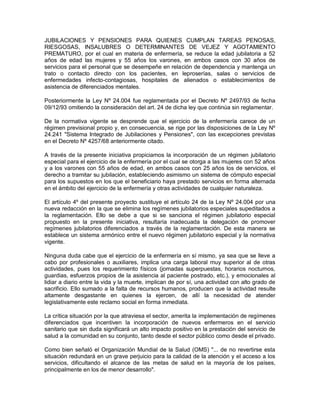 JUBILACIONES Y PENSIONES PARA QUIENES CUMPLAN TAREAS PENOSAS,
RIESGOSAS, INSALUBRES O DETERMINANTES DE VEJEZ Y AGOTAMIENTO
PREMATURO, por el cual en materia de enfermería, se reduce la edad jubilatoria a 52
años de edad las mujeres y 55 años los varones, en ambos casos con 30 años de
servicios para el personal que se desempeñe en relación de dependencia y mantenga un
trato o contacto directo con los pacientes, en leproserías, salas o servicios de
enfermedades infecto-contagiosas, hospitales de alienados o establecimientos de
asistencia de diferenciados mentales.

Posteriormente la Ley Nº 24.004 fue reglamentada por el Decreto Nº 2497/93 de fecha
09/12/93 omitiendo la consideración del art. 24 de dicha ley que continúa sin reglamentar.

De la normativa vigente se desprende que el ejercicio de la enfermería carece de un
régimen previsional propio y, en consecuencia, se rige por las disposiciones de la Ley Nº
24.241 "Sistema Integrado de Jubilaciones y Pensiones", con las excepciones previstas
en el Decreto Nº 4257/68 anteriormente citado.

A través de la presente iniciativa propiciamos la incorporación de un régimen jubilatorio
especial para el ejercicio de la enfermería por el cual se otorga a las mujeres con 52 años
y a los varones con 55 años de edad, en ambos casos con 25 años los de servicios, el
derecho a tramitar su jubilación, estableciendo asimismo un sistema de cómputo especial
para los supuestos en los que el beneficiario haya prestado servicios en forma alternada
en el ámbito del ejercicio de la enfermería y otras actividades de cualquier naturaleza.

El artículo 4º del presente proyecto sustituye el artículo 24 de la Ley Nº 24.004 por una
nueva redacción en la que se elimina los regímenes jubilatorios especiales supeditados a
la reglamentación. Ello se debe a que si se sanciona el régimen jubilatorio especial
propuesto en la presente iniciativa, resultaría inadecuada la delegación de promover
regímenes jubilatorios diferenciados a través de la reglamentación. De esta manera se
establece un sistema armónico entre el nuevo régimen jubilatorio especial y la normativa
vigente.

Ninguna duda cabe que el ejercicio de la enfermería en sí mismo, ya sea que se lleve a
cabo por profesionales o auxiliares, implica una carga laboral muy superior al de otras
actividades, pues los requerimiento físicos (jornadas superpuestas, horarios nocturnos,
guardias, esfuerzos propios de la asistencia al paciente postrado, etc.), y emocionales al
lidiar a diario entre la vida y la muerte, implican de por sí, una actividad con alto grado de
sacrificio. Ello sumado a la falta de recursos humanos, producen que la actividad resulte
altamente desgastante en quienes la ejercen, de allí la necesidad de atender
legislativamente este reclamo social en forma inmediata.

La crítica situación por la que atraviesa el sector, amerita la implementación de regímenes
diferenciados que incentiven la incorporación de nuevos enfermeros en el servicio
sanitario que sin duda significará un alto impacto positivo en la prestación del servicio de
salud a la comunidad en su conjunto, tanto desde el sector público como desde el privado.

Como bien señaló el Organización Mundial de la Salud (OMS) "... de no revertirse esta
situación redundará en un grave perjuicio para la calidad de la atención y el acceso a los
servicios, dificultando el alcance de las metas de salud en la mayoría de los países,
principalmente en los de menor desarrollo".
 