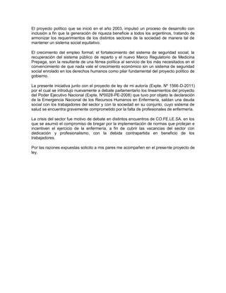 El proyecto político que se inició en el año 2003, impulsó un proceso de desarrollo con
inclusión a fin que la generación de riqueza beneficie a todos los argentinos, tratando de
armonizar los requerimientos de los distintos sectores de la sociedad de manera tal de
mantener un sistema social equitativo.

El crecimiento del empleo formal, el fortalecimiento del sistema de seguridad social, la
recuperación del sistema público de reparto y el nuevo Marco Regulatorio de Medicina
Prepaga, son la resultante de una férrea política al servicio de los más necesitados en el
convencimiento de que nada vale el crecimiento económico sin un sistema de seguridad
social enrolado en los derechos humanos como pilar fundamental del proyecto político de
gobierno.

La presente iniciativa junto con el proyecto de ley de mi autoría (Expte. Nº 1566-D-2011)
por el cual se introdujo nuevamente a debate parlamentario los lineamientos del proyecto
del Poder Ejecutivo Nacional (Expte. Nº0028-PE-2008) que tuvo por objeto la declaración
de la Emergencia Nacional de los Recursos Humanos en Enfermería, saldan una deuda
social con los trabajadores del sector y con la sociedad en su conjunto, cuyo sistema de
salud se encuentra gravemente comprometido por la falta de profesionales de enfermería.

La crisis del sector fue motivo de debate en distintos encuentros de CO.FE.LE.SA. en los
que se asumió el compromiso de bregar por la implementación de normas que protejan e
incentiven el ejercicio de la enfermería, a fin de cubrir las vacancias del sector con
dedicación y profesionalismo, con la debida contrapartida en beneficio de los
trabajadores.

Por las razones expuestas solicito a mis pares me acompañen en el presente proyecto de
ley.
 
