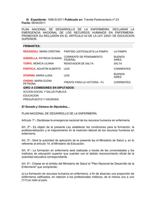8) Expediente: 1566-D-2011 Publicado en: Trámite Parlamentario nº 23
Fecha: 06/04/2011

PLAN NACIONAL DE DESARROLLO DE LA ENFERMERIA. DECLARAR LA
EMERGENCIA NACIONAL DE LOS RECURSOS HUMANOS EN ENFERMERIA.
PROMOVER SU INCLUSION EN EL ARTÍCULO 43 DE LA LEY 24521 DE EDUCACION
SUPERIOR.

 FIRMANTES:
 REGAZZOLI, MARIA CRISTINA        PARTIDO JUSTICIALISTA LA PAMPA           LA PAMPA

                                  CORRIENTE DE PENSAMIENTO                 BUENOS
 GARDELLA, PATRICIA SUSANA
                                  FEDERAL                                  AIRES
 TORFE, MONICA LILIANA            RENOVADOR DE SALTA                       SALTA

 PORTELA, AGUSTIN ALBERTO         UCR                                      CORRIENTES

                                                                           BUENOS
 STORANI, MARIA LUISA             UCR
                                                                           AIRES
 CHIENO, MARIA ELENA
                                  FRENTE PARA LA VICTORIA - PJ             CORRIENTES
 PETRONA
 GIRO A COMISIONES EN DIPUTADOS:
 ACCION SOCIAL Y SALUD PUBLICA
 EDUCACION
 PRESUPUESTO Y HACIENDA

El Senado y Cámara de Diputados,...

PLAN NACIONAL DE DESARROLLO DE LA ENFERMERÍA

Artículo 1º.- Declárase la emergencia nacional de los recursos humanos en enfermería.

Art. 2º.- Es objeto de la presente Ley establecer las condiciones para la formación, la
profesionalización y el mejoramiento en la inserción laboral de los recursos humanos en
enfermería.

Art. 3º.- Será la autoridad de aplicación de la presente ley el Ministerio de Salud y, en lo
referente al artículo 14, el Ministerio de Educación.

Art. 4º.- La formación en enfermería será realizada a través de las universidades y los
institutos de educación superior que cuenten con el debido reconocimiento oficial de la
autoridad educativa correspondiente.

Art. 5º.- Créase en el ámbito del Ministerio de Salud el "Plan Nacional de Desarrollo de la
Enfermería" que comprende:

a) La formación de recursos humanos en enfermería, a fin de alcanzar una proporción de
enfermeros calificados, en relación a los profesionales médicos, de al menos uno a uno
(1/1) en todo el país;
 