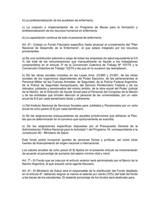 b) La profesionalización de los auxiliares de enfermería;

c) La creación e implementación de un Programa de Becas para la formación y
profesionalización de los recursos humanos en enfermería;

d) La capacitación continua de todo el personal de enfermería.

Art. 6º.- Créase un Fondo Fiduciario específico hasta alcanzar el cumplimiento del "Plan
Nacional de Desarrollo de la Enfermería", el que estará integrado por los recursos
provenientes:

a) De una contribución patronal a cargo de todas las empresas de salud equivalente al 0.5
% del total de las remuneraciones que mensualmente se liquide a los trabajadores
comprendidos en el artículo 3º de la Convención Colectiva de Trabajo Nº 107/75 y la
Convención Colectiva de Trabajo 122/75 y las que en lo sucesivo las reemplacen;

b) De las obras sociales incluidas en las Leyes Aros. 23.660 y 23.661, de las obras
sociales de los organismos dependientes del Poder Ejecutivo, de las pertenecientes al
Personal Militar de las Fuerzas Armadas, de Seguridad, de la Policía Federal Argentina,
de la Policía de Seguridad Aeroportuaria, del Servicio Penitenciario Federal y de los
retirados, jubilados y pensionados del mismo ámbito, de la obra social del Poder Judicial
de la Nación, de la Dirección de Ayuda Social para el Personal del Congreso de la Nación
y de las entidades que brinden atención al personal de las universidades, por un valor
anual de $ 8 por cada beneficiario titular y adherente;

c) Del Instituto Nacional de Servicios Sociales para Jubilados y Pensionados por un valor
anual de ocho pesos (8 $) por cada beneficiario;

d) De las asignaciones presupuestarias de aquellas jurisdicciones que adhieran al Plan,
las que se determinarán en el convenio que oportunamente se suscriba;

e) De las asignaciones específicas dispuestas por el Presupuesto General de la
Administración Pública Nacional para la Actividad 1 del Programa 18, correspondiente a la
Jurisdicción 80 - Ministerio de Salud.

Este fondo podrá incorporar aportes de personas físicas y jurídicas, así como otras
fuentes de financiamiento de origen nacional o internacional.

Los valores anuales de ocho pesos (8 $) fijados en el presente artículo se incrementarán
de acuerdo al porcentaje de aumento del salario mínimo vital y móvil.

Art. 7º.- El Fondo que se crea por el artículo anterior será administrado por el Banco de la
Nación Argentina, el que actuará como agente fiduciario.

Art. 8º.- El Ministerio de Salud será el responsable de la distribución del Fondo detallado
en el artículo 6º, debiendo asignar al menos el setenta por ciento (70%) del total del fondo
a las becas de los estudiantes. El restante porcentaje de los fondos será destinado para:
 