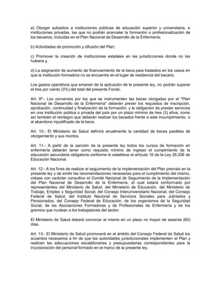a) Otorgar subsidios a instituciones públicas de educación superior y universitaria, e
instituciones privadas, las que no podrán arancelar la formación o profesionalización de
los becarios, incluidas en el Plan Nacional de Desarrollo de la Enfermería;

b) Actividades de promoción y difusión del Plan;

c) Promover la creación de instituciones estatales en las jurisdicciones donde no las
hubiera y,

d) La asignación de aumento de financiamiento de la beca para traslados en los casos en
que la institución formadora no se encuentre en el lugar de residencia del becario.

Los gastos operativos que emanen de la aplicación de la presente ley, no podrán superar
el tres por ciento (3%) del total del presente Fondo.

Art. 9º.- Los convenios por los que se instrumenten las becas otorgadas por el "Plan
Nacional de Desarrollo de la Enfermería" deberán prever los requisitos de inscripción,
aprobación, continuidad y finalización de la formación; y la obligación de prestar servicios
en una institución pública o privada del país por un plazo mínimo de tres (3) años, como
así también el reintegro que deberán realizar los becados frente a este incumplimiento, o
al abandono injustificado de la beca.

Art. 10.- El Ministerio de Salud definirá anualmente la cantidad de becas pasibles de
otorgamiento y sus montos.

Art. 11.- A partir de la sanción de la presente ley todos los cursos de formación en
enfermería deberán tener como requisito mínimo de ingreso el cumplimiento de la
educación secundaria obligatoria conforme lo establece el artículo 16 de la Ley 26.206 de
Educación Nacional.

Art. 12.- A los fines de realizar el seguimiento de la implementación del Plan previsto en la
presente ley y de emitir las recomendaciones necesarias para el cumplimiento del mismo,
créase con carácter consultivo el Comité Nacional de Seguimiento de la Implementación
del Plan Nacional de Desarrollo de la Enfermería, el cual estará conformado por
representantes del Ministerio de Salud, del Ministerio de Educación, del Ministerio de
Trabajo, Empleo y Seguridad Social, del Consejo Interuniversitario Nacional, del Consejo
Federal de Salud, del Instituto Nacional de Servicios Sociales para Jubilados y
Pensionados, del Consejo Federal de Educación, de los organismos de la Seguridad
Social, de las Asociaciones Formadoras y de Profesionales de Enfermería y de los
gremios que nuclean a los trabajadores del sector.

El Ministerio de Salud deberá convocar al mismo en un plazo no mayor de sesenta (60)
días.

Art. 13.- El Ministerio de Salud promoverá en el ámbito del Consejo Federal de Salud los
acuerdos necesarios a fin de que las autoridades jurisdiccionales implementen el Plan y
realicen las adecuaciones escalafonarias y presupuestarias correspondientes para la
incorporación del personal formado en el marco de la presente ley.
 