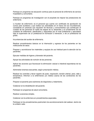Participa en programas de educación continua para el personal de enfermería de servicio
hospitalario y comunitario.

Participa en programas de investigación con el propósito de mejorar las prestaciones de
enfermería.

c) Auxiliar de enfermería: es el personal que cuenta con certificado de aprobación de
cursos para auxiliares y que realiza sus actividades en el marco de sus incumbencias,
consistente en prácticas que requieren de técnicas y conocimientos que contribuyen al
cuidado de las personas en todas las etapas de su desarrollo y al cumplimiento de los
cuidados de enfermería, planificados y dispuestos por el nivel profesional y ejecutados
bajo la supervisión de un profesional en formación o transición, o de un profesional de
grado.

Incumbencias del auxiliar de enfermería.

Realizar procedimientos básicos en la internación y egresos de los pacientes en las
instituciones de salud.

Preparar y acondicionar los materiales y equipos de uso habitual para la atención de los
pacientes.

Ejecutar medidas de higiene y bienestar del paciente.

Apoyar las actividades de nutrición de las personas.

Aplicar las acciones que favorezcan la eliminación vesical e intestinal espontánea de los
pacientes.

Administrar enemas evacuantes, según prescripción médica.

Realizar los controles y llevar registro de pulso, respiración, tensión arterial, peso, talla y
temperatura. Informar a la enfermera/o y/o médico acerca de las condiciones de los
pacientes.

Preparar al paciente para exámenes de diagnóstico y tratamiento.

Colaborar en la rehabilitación del paciente.

Participar en programas de salud comunitaria.

Realizar curaciones simples.

Colaborar con la enfermera en procedimientos especiales.

Participar en los procedimientos postmortem de acondicionamiento del cadáver, dentro de
la unidad o sala.
 