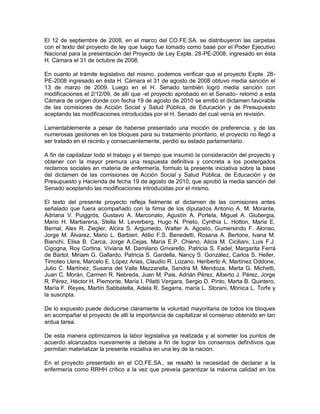 El 12 de septiembre de 2008, en el marco del CO.FE.SA. se distribuyeron las carpetas
con el texto del proyecto de ley que luego fue tomado como base por el Poder Ejecutivo
Nacional para la presentación del Proyecto de Ley Expte. 28-PE-2008, ingresado en ésta
H. Cámara el 31 de octubre de 2008.

En cuanto al trámite legislativo del mismo, podemos verificar que el proyecto Expte. 28-
PE-2008 ingresado en ésta H. Cámara el 31 de agosto de 2008 obtuvo media sanción el
13 de marzo de 2009. Luego en el H. Senado también logró media sanción con
modificaciones el 2/12/09, de allí que -el proyecto aprobado en el Senado- retornó a esta
Cámara de origen donde con fecha 19 de agosto de 2010 se emitió el dictamen favorable
de las comisiones de Acción Social y Salud Pública, de Educación y de Presupuesto
aceptando las modificaciones introducidas por el H. Senado del cual venía en revisión.

Lamentablemente a pesar de haberse presentado una moción de preferencia, y de las
numerosas gestiones en los bloques para su tratamiento prioritario, el proyecto no llegó a
ser tratado en el recinto y consecuentemente, perdió su estado parlamentario.

A fin de capitalizar todo el trabajo y el tiempo que insumió la consideración del proyecto y
obtener con la mayor premura una respuesta definitiva y concreta a los postergados
reclamos sociales en materia de enfermería, formulo la presente iniciativa sobre la base
del dictamen de las comisiones de Acción Social y Salud Pública, de Educación y de
Presupuesto y Hacienda de fecha 19 de agosto de 2010, que aprobó la media sanción del
Senado aceptando las modificaciones introducidas por el mismo.

El texto del presente proyecto refleja fielmente el dictamen de las comisiones antes
señalado que fuera acompañado con la firma de los diputados Antonio A. M. Morante,
Adriana V. Puiggrós, Gustavo A. Marconato, Agustín A. Portela, Miguel A. Giubergia,
Mario H. Martiarena, Stella M. Leverberg, Hugo N. Prieto, Cynthia L. Hotton, María E.
Bernal, Alex R. Ziegler, Alcira S. Argumedo, Walter A. Agosto, Gumersindo F. Alonso,
Jorge M. Álvarez, Mario L. Barbieri, Atilio F.S. Benedetti, Rosana A. Bertone, Ivana M.
Bianchi, Elisa B. Carca, Jorge A.Cejas, María E.P. Chieno, Alicia M. Ciciliani, Luis F.J.
Cigogna, Roy Cortina, Viviana M. Damilano Grivarello, Patricia S. Fadel, Margarita Ferrá
de Bartol, Miriam G. Gallardo, Patricia S. Gardella, Nancy S. González, Carlos S. Heller,
Timoteo Llera, Marcelo E. López Arias, Claudio R. Lozano, Heriberto A. Martínez Oddone,
Julio C. Martínez, Susana del Valle Mazzarella, Sandra M. Mendoza, Marta G. Michetti,
Juan C. Morán, Carmen R. Nebreda, Juan M. Pais, Adrián Pérez, Alberto J. Pérez, Jorge
R. Pérez, Héctor H. Piemonte, María I. Pilatti Vergara, Sergio D. Pinto, Marta B. Quintero,
María F. Reyes, Martín Sabbatella, Adela R. Segarra, maría L. Storani, Mónica L. Torfe y
la suscripta.

De lo expuesto puede deducirse claramente la voluntad mayoritaria de todos los bloques
en acompañar el proyecto de allí la importancia de capitalizar el consenso obtenido en tan
ardua tarea.

De esta manera optimizamos la labor legislativa ya realizada y al someter los puntos de
acuerdo alcanzados nuevamente a debate a fin de lograr los consensos definitivos que
permitan materializar la presente iniciativa en una ley de la nación.

En el proyecto presentado en el CO.FE.SA., se resaltó la necesidad de declarar a la
enfermería como RRHH crítico a la vez que preveía garantizar la máxima calidad en los
 