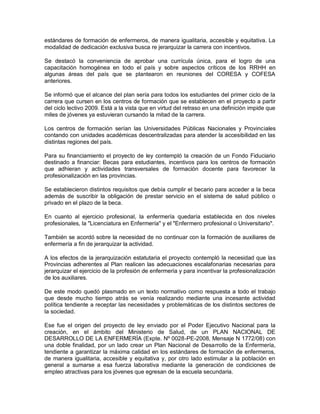 estándares de formación de enfermeros, de manera igualitaria, accesible y equitativa. La
modalidad de dedicación exclusiva busca re jerarquizar la carrera con incentivos.

Se destacó la conveniencia de aprobar una currícula única, para el logro de una
capacitación homogénea en todo el país y sobre aspectos críticos de los RRHH en
algunas áreas del país que se plantearon en reuniones del CORESA y COFESA
anteriores.

Se informó que el alcance del plan sería para todos los estudiantes del primer ciclo de la
carrera que cursen en los centros de formación que se establecen en el proyecto a partir
del ciclo lectivo 2009. Está a la vista que en virtud del retraso en una definición impide que
miles de jóvenes ya estuvieran cursando la mitad de la carrera.

Los centros de formación serían las Universidades Públicas Nacionales y Provinciales
contando con unidades académicas descentralizadas para atender la accesibilidad en las
distintas regiones del país.

Para su financiamiento el proyecto de ley contempló la creación de un Fondo Fiduciario
destinado a financiar: Becas para estudiantes, incentivos para los centros de formación
que adhieran y actividades transversales de formación docente para favorecer la
profesionalización en las provincias.

Se establecieron distintos requisitos que debía cumplir el becario para acceder a la beca
además de suscribir la obligación de prestar servicio en el sistema de salud público o
privado en el plazo de la beca.

En cuanto al ejercicio profesional, la enfermería quedaría establecida en dos niveles
profesionales, la "Licenciatura en Enfermería" y el "Enfermero profesional o Universitario".

También se acordó sobre la necesidad de no continuar con la formación de auxiliares de
enfermería a fin de jerarquizar la actividad.

A los efectos de la jerarquización estatutaria el proyecto contempló la necesidad que las
Provincias adherentes al Plan realicen las adecuaciones escalafonarias necesarias para
jerarquizar el ejercicio de la profesión de enfermería y para incentivar la profesionalización
de los auxiliares.

De este modo quedó plasmado en un texto normativo como respuesta a todo el trabajo
que desde mucho tiempo atrás se venía realizando mediante una incesante actividad
política tendiente a receptar las necesidades y problemáticas de los distintos sectores de
la sociedad.

Ese fue el origen del proyecto de ley enviado por el Poder Ejecutivo Nacional para la
creación, en el ámbito del Ministerio de Salud, de un PLAN NACIONAL DE
DESARROLLO DE LA ENFERMERÍA (Expte. Nº 0028-PE-2008, Mensaje N 1772/08) con
una doble finalidad, por un lado crear un Plan Nacional de Desarrollo de la Enfermería,
tendiente a garantizar la máxima calidad en los estándares de formación de enfermeros,
de manera igualitaria, accesible y equitativa y, por otro lado estimular a la población en
general a sumarse a esa fuerza laborativa mediante la generación de condiciones de
empleo atractivas para los jóvenes que egresan de la escuela secundaria.
 