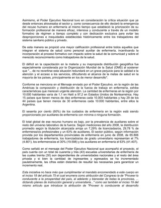 Asimismo, el Poder Ejecutivo Nacional tuvo en consideración la crítica situación que ya
desde entonces atravesaba el sector y, como consecuencia de ello declaró la emergencia
del recuso humano en enfermería al mismo tiempo que estableció la priorización de su
formación profesional de manera eficaz, intensiva y conducente a través de un modelo
formativo de régimen a tiempo completo y con dedicación exclusiva para evitar las
desproporciones e inequidades establecidas históricamente entre los trabajadores del
sistema sanitario público y privado.

De esta manera se propició una mayor calificación profesional entre todos aquellos que
integran el sistema de salud como personal auxiliar de enfermería, incentivando la
incorporación al proceso formativo con impacto sobre la salud de la comunicad y sobre el
merecido reconocimiento como trabajadores de la salud.

El déficit en la capacitación en la materia y su inapropiada distribución geográfica fue
especialmente considerada por la Organización Mundial de la Salud (OMS) al sostener
que "... de no revertirse esta situación redundará en un grave perjuicio para la calidad e la
atención y el acceso a los servicios, dificultando el alcance de la metas de salud en la
mayoría de los países, principalmente en los de menor desarrollo".

Conforme se menciona en el Mensaje enviado por el Poder Ejecutivo, en la región de las
Américas la composición y distribución de la fuerza de trabajo en enfermería, exhibe
características que merecen urgente atención. La cantidad de enfermeras en la región por
10.000 habitantes varía de 1,1 en Haití a 97,2 en Estados Unidos de Norteamérica. Hay
15 países que tienen menos de diez enfermeras cada 10.000 habitantes y hay 29 de los
44 países que tienen menos de 30 enfermeras cada 10.000 habitantes, entre ellos la
Argentina.

El sesenta por ciento (60%) de los cuidados de enfermería en la región está siendo
proporcionado por auxiliares de enfermería con mínima o ninguna formación.

El total global de ese recurso humano es bajo, por la prevalencia de auxiliares sobre el
resto del universo laborativo de la fuerza. Según mediciones del año 2008, la distribución
promedio según la titulación alcanzada arroja un 7,29% de licenciadas/os, 29,78 % de
enfermeras/os profesionales y un 63% de auxiliares. El sector público, según información
provista por los departamentos provinciales de enfermería en junio de 2008, de 65.806
trabajadores de enfermería, los licenciados/as de grado universitario representan el 7%
(4.801), los enfermeros/as el 30% (19.598) y los auxiliares en enfermería el 63% (41.407).

Como señaló en el mensaje del Poder Ejecutivo Nacional que acompañó el proyecto, el
país cuenta con un total de cuarenta y tres (43) escuelas universitarias de enfermería de
las cuales treinta (30) son dependientes de universidades nacionales y el resto del área
privada y si bien la cantidad de ingresantes y egresados se ha incrementado
paulatinamente, las cifras están distantes de resultar las necesarias para garantizar un
incremento real.

Esta iniciativa no hace más que cumplimentar el mandato encomendado a este cuerpo en
el inciso 18 del artículo 75 el cual enumera como atribución del Congreso la de "Proveer lo
conducente a la prosperidad del país, al adelanto y bienestar de todas la provincias, ...
dictando planes de instrucción general y universitaria..." como así también el inciso 19 del
mismo artículo que introduce la atribución de "Proveer lo conducente al desarrollo
 