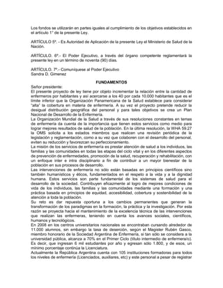 Los fondos se utilizarán en partes iguales al cumplimiento de los objetivos establecidos en
el artículo 1° de la presente Ley.

ARTÍCULO 5º. - Es Autoridad de Aplicación de la presente Ley el Ministerio de Salud de la
Nación.

ARTÍCULO. 6º.- El Poder Ejecutivo, a través del órgano competente reglamentará la
presente ley en un término de noventa (90) días.

ARTÍCULO. 7º.- Comuníquese al Poder Ejecutivo
Sandra D. Gimenez

                                     FUNDAMENTOS
Señor presidente:
El presente proyecto de ley tiene por objeto incrementar la relación entre la cantidad de
enfermeros por habitantes y así acercarse a los 40 por cada 10.000 habitantes que es el
límite inferior que la Organización Panamericana de la Salud establece para considerar
“alta” la cobertura en materia de enfermería. A su vez el proyecto pretende reducir la
desigual distribución geográfica del personal y para tales objetivos se crea un Plan
Nacional de Desarrollo de la Enfermería.
La Organización Mundial de la Salud a través de sus resoluciones constantes en temas
de enfermería da cuenta de la importancia que tienen estos servicios como medio para
lograr mejores resultados de salud de la población. En la última resolución, la WHA 59.27
la OMS solicita a los estados miembros que realicen una revisión periódica de la
legislación y reglamentación, como a su vez que colaboren con el desarrollo del personal,
eviten su reducción y favorezcan su perfeccionamiento.
La misión de los servicios de enfermería es prestar atención de salud a los individuos, las
familias y las comunidades en todas las etapas del ciclo vital y en los diferentes aspectos
de prevención de enfermedades, promoción de la salud, recuperación y rehabilitación, con
un enfoque inter e intra disciplinario a fin de contribuir a un mayor bienestar de la
población en sus procesos de desarrollo.
Las intervenciones de enfermería no sólo están basadas en principios científicos sino
también humanísticos y éticos, fundamentados en el respeto a la vida y a la dignidad
humana. Estos servicios son parte fundamental de los sistemas de salud para el
desarrollo de la sociedad. Contribuyen eficazmente al logro de mejores condiciones de
vida de los individuos, las familias y las comunidades mediante una formación y una
práctica basada en principios de equidad, accesibilidad, cobertura y sostenibilidad de la
atención a toda la población.
Su reto es dar repuesta oportuna a los cambios permanentes que generan la
transformación de los paradigmas en la formación, la práctica y la investigación. Por esta
razón se proyecta hacia el mantenimiento de la excelencia técnica de las intervenciones
que realizan las enfermeras, teniendo en cuenta los avances sociales, científicos,
humanos y tecnológicos.
En 2008 en los centros universitarios nacionales se encontraban cursando alrededor de
11.000 alumnos, sin embargo la tasa de deserción, según el Magister Rubén Gasco,
miembro honorario de la Sociedad Argentina de Enfermería, si tan sólo se considera a la
universidad pública, alcanza a 70% en el Primer Ciclo (título intermedio de enfermera/o).
Es decir, que ingresan 6 mil estudiantes por año y egresan sólo 1.800, y de esos, un
mínimo porcentaje continúa la Licenciatura.
Actualmente la República Argentina cuenta con 105 instituciones formadoras para todos
los niveles de enfermería (Licenciados, auxiliares, etc) y este personal a pesar de registrar
 
