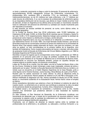 un lento y sostenido crecimiento no llega a cubrir la demanda. El personal de enfermería,
aproximadamente 80.000 trabajadores (incluye las Enfermeras universitarias 1%,
profesionales 30%, auxiliares 58% y empíricas 11%), es insuficiente. La relación
médicos/enfermeros/as, es de 8,5 médicos por cada enfermera, y de 1,7 médicos por
cada recurso de enfermería. A su vez la escasez de profesionales de enfermería agrava
la ya inequitativa distribución de los recursos, que afecta en mayor medida al primer nivel
de atención. Si bien en Argentina en los últimos años se ha dado un movimiento creciente
hacia la calificación del personal de enfermería su cantidad aún resulta insuficiente para
dar respuesta a la escasez.
A esta situación de escasa cantidad de personal, se suma, como dijimos antes, la
disparidad geográfica:
En la Ciudad de Buenos Aires hay 25,54 enfermeros cada 10.000 habitantes, en
Catamarca 40,38 cada 10,000, en Entre Ríos 56,40 mientras que en Córdoba y Santa Fe
tan solo 12,08 y 13,72 respectivamente. Debemos trabajar para aumentar la cantidad de
personal así como mejorar su distribución a lo largo y ancho del país.
La República Argentina tiene una muy rica historia en lo referente a la enfermería y creo
que deberíamos honrar. En el año 1883, una mujer llamada Cecilia Grierson, que tenía la
tenacidad propia de los convencidos comenzó la carrera de medicina en la Universidad de
Buenos Aires. Ese espacio estaba reservado de hecho, solo para los hombres y en seis
años se graduó, no solo convirtiéndose en la primera médica de la Argentina, sino
también de Sudamérica. Como muestra abrumadora de fuerza y voluntad, dos años antes
de graduarse fundó la Escuela de Enfermeras del Círculo Médico Argentino y en 1892 la
Sociedad Argentina de Primeros Auxilios.
Decidida a ocupar los lugares que le correspondían como mujer y profesional, en 1894 se
presentó en el concurso para cubrir el cargo de profesor sustituto de la Cátedra de
Obstetricia para Parteras en la Facultad de Medicina de la Universidad de Buenos Aires.
Increíblemente el concurso fue declarado desierto, porque en aquellos tiempos las
mujeres todavía no podían aspirar a la docencia universitaria.
Luego de 78 años de su muerte, hoy dos calles, una de la Ciudad de Bueno Aires y otra
de Los Cocos, Córdoba le rinden homenaje a esta mujer implacable, símbolo de lucha y
dedicación por la salud. También la Escuela Nacional de Enfermería lleva su nombre y un
retrato suyo se encuentra en el Salón Mujeres Argentinas de la Casa Rosada, junto a
otras figuras como Victoria Ocampo, Juana Azurduy, Alicia Moreau de Justo y Eva Perón.
Nuestro país ha sabido reconocer en estos últimos 10 años la diferencia entre lo
coyuntural y lo estructural. Hemos pasado de destinar el 2% del PBI a Educación a 6%.
Hemos masificado la asignación por hijo, hemos cancelado la deuda con el FMI, hemos
tenido un crecimiento sostenido en la recaudación fiscal, hemos hecho crecer el empleo
en blanco.
Ahora necesitamos demostrar que estamos a favor de fortalecer al sistema de salud de
nuestra nación. La enfermería es un servicio que contribuye a preservar la vida y la salud
de las personas desde las perspectivas, humana, ética, interpersonal y terapéutica.
La realidad actual y la trayectoria de luchadores y luchadoras como la Dra. Cecilia
Grierson nos demandan que prestemos atención a esta necesidad de nuestros
compatriotas.
En este contexto, el Plan Nacional de Desarrollo de la Enfermería constituye una
herramienta de desarrollo que, a través de la coordinación de recursos públicos, busca
incrementar la relación entre la cantidad de enfermeros por habitantes como a su vez
luchar contra la desigual distribución geográfica.
Finalmente, con el objetivo de alcanzar la relación óptima entre la cantidad de
profesionales de la enfermería y la población, su adecuada y continua formación y su
 