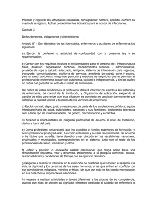 Informar y registrar las actividades realizadas, consignando: nombre, apellido, número de
matrícula o registro. Aplicar procedimientos indicados para el control de infecciones.

Capítulo 3

De los derechos, obligaciones y prohibiciones

Artículo 5° - Son derechos de los licenciados, enfermeros y auxiliares de enfermería, los
siguientes:

a) Ejercer la profesión o actividad de conformidad con la presente ley y su
reglamentación.

b) Contar con los requisitos básicos e indispensables para el personal de : infraestructura
física, dotación, capacitación continua, procedimientos técnicos - administrativos,
provisión de ropa y calzado adecuado, refrigerio, sistema de información para registros,
transporte, comunicaciones, auditoría de servicios, ambiente de trabajo sano y seguro,
para la salud psicofísica, integridad personal y medidas de seguridad que le permitan al
profesional de enfermería actuar con autonomía, calidad e independencia, y sin los cuales
no podrá dar garantía del acto de cuidado de enfermería.

Del déficit de estas condiciones el profesional deberá informar por escrito a las instancias
de enfermería, de control de la institución, y Organismo de Aplicación, exigiendo el
cambio de ellas para evitar que esta situación se convierta en condición permanente que
deteriore la calidad técnica y humana de los servicios de enfermería.

c) Recibir un trato digno, justo y respetuoso, de parte de los empleadores, jefatura, equipo
interdisciplinario de salud, autoridades, pacientes y sus familiares, declarando tolerancia
cero a todo tipo de violencia laboral, de género, discriminación y xenofobia.

d) Acceder a oportunidades de progreso profesional de acuerdo al nivel de formación,
dentro y fuera del país.

e) Como profesional universitario que ha accedido a niveles superiores de formación, y
como profesional post graduado, así como enfermero y auxiliar de enfermería, de acuerdo
a los títulos que acredite, tiene derecho a ser ubicado en los escalafones nacionales,
provinciales y municipales, correspondientes en el sistema, junto con el resto de los
profesionales de salud, educación y otros.

f) Definir y percibir un escalafón salarial profesional, que tenga como base una
remuneración equitativa, vital y dinámica, proporcional a la jerarquía científica, calidad,
responsabilidad y condiciones de trabajo que su ejercicio demanda.

g) Negarse a realizar o colaborar en la ejecución de prácticas que vulneren el respeto a la
vida, la dignidad y los derechos de los seres humanos, y las que entren en conflicto con
sus convicciones religiosas, morales o éticas, sin que por esto se los pueda menoscabar
en sus derechos e imponérseles sanciones.

h) Negarse a realizar actividades o tareas diferentes a las propias de su competencia,
cuando con ellas se afecten su dignidad, el tiempo dedicado al cuidado de enfermería o
 