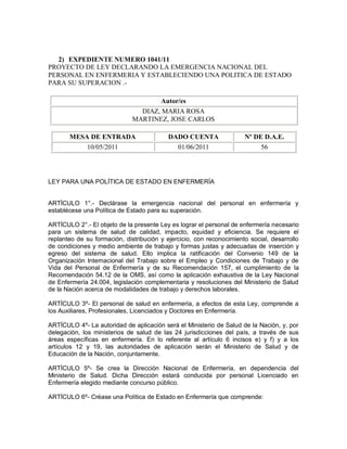 2) EXPEDIENTE NUMERO 1041/11
PROYECTO DE LEY DECLARANDO LA EMERGENCIA NACIONAL DEL
PERSONAL EN ENFERMERIA Y ESTABLECIENDO UNA POLITICA DE ESTADO
PARA SU SUPERACION .-

                                     Autor/es
                                DIAZ, MARIA ROSA
                              MARTINEZ, JOSE CARLOS

       MESA DE ENTRADA                     DADO CUENTA                Nº DE D.A.E.
           10/05/2011                        01/06/2011                    56




LEY PARA UNA POLÍTICA DE ESTADO EN ENFERMERÍA


ARTÍCULO 1°.- Declárase la emergencia nacional del personal en enfermería y
establécese una Política de Estado para su superación.

ARTÍCULO 2°.- El objeto de la presente Ley es lograr el personal de enfermería necesario
para un sistema de salud de calidad, impacto, equidad y eficiencia. Se requiere el
replanteo de su formación, distribución y ejercicio, con reconocimiento social, desarrollo
de condiciones y medio ambiente de trabajo y formas justas y adecuadas de inserción y
egreso del sistema de salud. Ello implica la ratificación del Convenio 149 de la
Organización Internacional del Trabajo sobre el Empleo y Condiciones de Trabajo y de
Vida del Personal de Enfermería y de su Recomendación 157, el cumplimiento de la
Recomendación 54.12 de la OMS, así como la aplicación exhaustiva de la Ley Nacional
de Enfermería 24.004, legislación complementaria y resoluciones del Ministerio de Salud
de la Nación acerca de modalidades de trabajo y derechos laborales.

ARTÍCULO 3º- El personal de salud en enfermería, a efectos de esta Ley, comprende a
los Auxiliares, Profesionales, Licenciados y Doctores en Enfermería.

ARTÍCULO 4º- La autoridad de aplicación será el Ministerio de Salud de la Nación, y, por
delegación, los ministerios de salud de las 24 jurisdicciones del país, a través de sus
áreas específicas en enfermería. En lo referente al artículo 6 incisos e) y f) y a los
artículos 12 y 19, las autoridades de aplicación serán el Ministerio de Salud y de
Educación de la Nación, conjuntamente.

ARTÍCULO 5º- Se crea la Dirección Nacional de Enfermería, en dependencia del
Ministerio de Salud. Dicha Dirección estará conducida por personal Licenciado en
Enfermería elegido mediante concurso público.

ARTÍCULO 6º- Créase una Política de Estado en Enfermería que comprende:
 