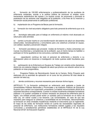a)      formación de 150.000 enfermeras/os y profesionalización de los auxiliares de
enfermería existentes; acorde a la política pública de promover el empleo como
herramienta redistributiva del ingreso y la riqueza social, se promoverá y priorizará la
postulación de los sectores más relegados de la población, a los fines de su inserción y
reinserción social preservando la calificación profesional,

b)   implantación de un Programa de Becas para la formación,

c) formación de nivel secundario obligatorio para todo personal de enfermería que no lo
posea,

d)    tecnología adecuada para el trabajo en enfermería al máximo nivel alcanzado en
salud para cada actividad,

e) cambio curricular inserto en una transformación del sistema de salud con desarrollos
extramurales, transdisciplinarios y comunitarios para una cobertura universal en equipo,
con calidad, equidad y prevención integral,

f)      formación pos-básica que proveerá niveles de formación y títulos coherentes con
nuevas incumbencias y competencias de la profesión, que al mismo tiempo la habiliten a
participar en forma igualitaria en los concursos y carreras hospitalarias,

g)        capacitación continua de todo el personal de enfermería y derecho a su
participación plena en docencia e investigación de todos quienes estén facultados para
ello,

h)   participación de la Enfermería en Equipos de Trabajo con simetría entre disciplinas,
dentro de una sistema integral e integrado de salud que priorice una relación activa con la
población en área programática,

i)      Programa Público de Reivindicación Social de la Carrera. Dicho Proyecto será
elaborado por la autoridad de aplicación en el curso de los próximos 90 días desde la
sanción de esta Ley,

j)    demás condiciones y recursos necesarios para alcanzar dichos logros.

ARTÍCULO 7º- La formación profesional en enfermería será realizada a través de
Universidades Públicas Nacionales y Provinciales y de Institutos Públicos de Educación
Superior que cuenten con supervisión universitaria y el debido reconocimiento oficial de la
autoridad educativa correspondiente. Cuando no existan localmente entidades formadoras
públicas o no puedan completar el número necesario de personal de enfermería para la
región, una entidad privada podrá recibir un subsidio para la formación en el marco de
esta Ley, sin cobrar cuotas a los becarios. Las Universidades, en caso de que sea
necesario para asegurar la cobertura y accesibilidad de los formandos, desconcentrarán
la formación en otras Unidades Académicas mediante el instrumento que se reglamente.
El mapa de las sedes de formación tendrá en cuenta las necesidades regionales de
personal de enfermería. Las instituciones formadoras estarán sujetas a los requisitos
curriculares y acreditaciones periódicas establecidas en el ARTÍCULO 43 de la Ley
Nacional 24.521 de Educación Superior.
 
