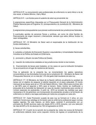 ARTÍCULO 8º- La remuneración para profesionales de enfermería no será inferior a la de
dos veces el Salario Mínimo, Vital y Móvil.

ARTÍCULO 9°.- Los fondos para el sustento de esta Ley provendrán de:

§ asignaciones específicas dispuestas por el Presupuesto General de la Administración
Pública Nacional para el Programa 18, correspondiente a la Jurisdicción 80 - Ministerio de
Salud,

§ asignaciones presupuestarias que prevean autónomamente las jurisdicciones federales,

§ eventuales aportes de personas físicas y jurídicas, así como de otras fuentes de
financiamiento de origen nacional o internacional, siempre que estos últimos fondos no
sean reintegrables.

ARTÍCULO 10º.- El Ministerio de Salud será el responsable de la distribución de los
fondos destinados a:

§ becas estudiantiles,

§ subsidios a Institutos de Educación Superior o equivalentes y Universidades Nacionales
incluidos en la Política de Estado en Enfermería,

§ promoción y difusión de ésta Política de Estado,

§ creación de instituciones estatales en las jurisdicciones donde no las hubiera,

§ financiamiento de becas para traslados, en los casos en que la institución formadora
no se encuentre en el lugar de residencia del becario.

Para la aplicación de la presente ley, se incrementarán los gastos operativos
comprendidos en las Actividades Comunes de la Jurisdicción 80 – Ministerio de Salud, del
Presupuesto Nacional, en no más del 1,5% del gasto total resultante de esta Ley.

ARTÍCULO 11º- El Ministerio de Salud de la Nación definirá anualmente la cantidad de
becas con el objetivo de asegurar el plantel requerido en el plazo estipulado. El monto
mensual de las becas será de un 70% del Salario Mínimo, Vital y Móvil para el primer año
y del 80% para el segundo y 90% para el tercero. Estos montos se modificarán a
propuesta de la Autoridad de Aplicación en caso de resultar insuficientes para concitar el
número esperado de postulantes. A partir de 2018 se tomarán las medidas que sean
necesarias a fin de garantizar una incorporación de postulantes anuales a la formación de
enfermería no inferior a las bajas estimadas por todos los conceptos en cada año.

ARTÍCULO 12º- Cada Promoción surgida de esta Ley se formará en 3 años, en una
extensión horaria que satisfaga la formación para la enfermería profesional según normas
legales vigentes. De esta manera, en dicho lapso, existirán 5 promociones con un
promedio de 36.000 alumnos cada una desde 2012 a 2016 inclusive, con una retención
de más del 80% a fin de alcanzar los 150 mil egresados en 2018.

ARTÍCULO 13º- A partir de la sanción de la presente ley, todos los cursos de formación
en enfermería deberán tener como requisito mínimo de ingreso el cumplimiento de la
 