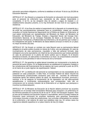 educación secundaria obligatoria, conforme lo establece el artículo 16 de la Ley 26.206 de
Educación Nacional.

ARTÍCULO 14º- Se ofrecerá un programa de formación en educación de nivel secundario
para el personal de enfermería que, careciendo de ella, deseen desarrollarla o
completarla. A tal fin, se les otorgarán días de estudio y pagos de traslado a un
establecimiento educativo próximo, si no hay formación de ese nivel en sus lugares de
residencia.

ARTÍCULO 15º- A los fines de realizar el seguimiento de lo dispuesto en la presente ley y
de emitir las recomendaciones necesarias para su cumplimiento, créase con carácter
consultivo el Comité Nacional de Seguimiento de la Política de Estado en Enfermería, el
cual estará conformado por representantes del Ministerio de Salud, del Ministerio de
Educación, del Ministerio de Trabajo, Empleo y Seguridad Social, del Consejo Inter-
Universitario Nacional, de los Consejos Federales de Salud y de Educación, de las
Asociaciones Formadoras y Profesionales de Enfermería y de los gremios que nuclean a
los trabajadores del sector. El Ministerio de Salud deberá convocar al mismo en un plazo
no mayor de treinta (30) días.

ARTÍCULO 16º- Se firmará un contrato con cada Becario para su permanencia laboral
obligada en el sector público durante no menos de 3 años, una vez graduado. En caso de
incumplimiento de esta permanencia, imputable a falta del personal formado, éste
reintegrará una suma equivalente a la mitad de las remuneraciones que hubiera percibido
en caso de permanecer en la planta del sector público que lo designó. Si el becario
abandona el estudio, sin atenuantes ni eximentes a su favor, se comprometerá a devolver
la mitad de la suma percibida en todo el transcurso de su formación.

ARTÍCULO 17º- Se garantiza la salida laboral inmediata con incorporación a la planta de
personal del sector público. En la Reglamentación se establecerá el progresivo traslado a
las Jurisdicciones del financiamiento de los salarios del nuevo personal a partir de 2019,
en el marco de un justo régimen de coparticipación federal.

ARTICULO 18º- La distribución del personal se corresponderá con las necesidades de la
población en cada jurisdicción. A tales fines, el Consejo Federal de Salud inducirá los
comportamientos jurisdiccionales necesarios para crear las vacantes de enfermería
necesarias dentro del sistema público de salud, de dependencia municipal, provincial y
nacional, a fin de asegurar la incorporación de los egresados con las adecuaciones
escalafonarias e incrementos presupuestarios que correspondan, todo ello en
consonancia con la correcta inclusión de la Enfermería en un régimen que jerarquice e
incentive la profesionalización.

ARTÍCULO 19º- El Ministerio de Educación de la Nación deberá promover los acuerdos
necesarios en el Consejo Inter-Universitario Nacional para incorporar a la enfermería en
los términos previstos en el artículo 43 de la Ley N º 24.521 de Educación Superior. Para
el caso de los Institutos de Educación Superior o equivalentes, será el Consejo Federal de
Educación quien promoverá los acuerdos necesarios para garantizar lineamientos
curriculares comunes a todas las jurisdicciones. Las currículas contemplarán los cambios
de la enfermería y del sistema de salud que establece esta Ley. En ambos casos los
organismos deberán expedirse en un plazo máximo de tres (3) meses.
 