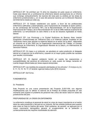 ARTÍCULO 20º- Se prohíben por 15 años los despidos sin justa causa en enfermería.
Cada cese laboral de un profesional de enfermería deberá acompañarse de un Informe
que contenga, exhaustivamente, las razones del cese para su análisis por las áreas de
enfermería jurisdiccionales y, en el caso del personal nacional, por la Dirección Nacional
de Enfermería creada por esta Ley.

ARTÍCULO 21º- El Estado establecerá una opción, a favor de los profesionales
enfermeros calificados y desempleados, para incorporarse de inmediato al sector público,
en las condiciones del Convenio 149 y de la Recomendación 157 de la Organización
Internacional del Trabajo y de la Recomendación 54.12 de la OMS relativas al personal de
enfermería. La remuneración no será inferior a la de los becarios ingresados al medio
laboral.

ARTÍCULO 22º- Las Provincias y la Ciudad Autónoma de Buenos Aires crearán
Programas Jurisdiccionales de Tolerancia Cero a la Violencia Laboral, fundados en las
“Directrices marco para afrontar la violencia laboral en el sector de la salud”, elaboradas
en conjunto en el año 2002 por la Organización Internacional del Trabajo, el Consejo
Internacional de Enfermería, la Organización Mundial de la Salud y la Internacional de
Servicios Públicos.

ARTÍCULO 23º- En base a un protocolo, se estudiará en cada jurisdicción el desgaste
laboral en el ejercicio de la enfermería y cesarán en el mayor grado posible las causales
que resulten incriminadas.

ARTÍCULO 24º- El régimen jubilatorio tendrá en cuenta las exposiciones y
susceptibilidades del personal de enfermería en cada puesto de trabajo, teniendo en
cuenta riesgos diferenciales por áreas espacio-temporales.

ARTICULO 25º- Las medidas de excepción planteadas en los artículos 1, 6 incisos a) y b),
8, 11, 12, 15, 16, 17, 21 tendrán vigencia hasta el año 2018 inclusive.

ARTÍCULO 26º- De Forma.


FUNDAMENTOS


Sr. Presidente:

Este Proyecto es una nueva presentación del Proyecto S-2011/09, con algunas
modificaciones que no alteran la esencia de la Política de Estado propuesta en ese
momento para superar el problema de personal más crítico del sector salud en todas las
jurisdicciones del país.

PROFUNDIDAD DE LA CRISIS EN ENFERMERÍA

La enfermería constituye el personal de salud en crisis de mayor importancia en el sector
salud de cada jurisdicción y del país en su conjunto. No han existido políticas para superar
esta crisis en toda la historia del sector. Este problema, de persistir, se agravará por el
mayor crecimiento demográfico general, el envejecimiento de la población y
consecuentemente las mayores necesidades de atención.
 