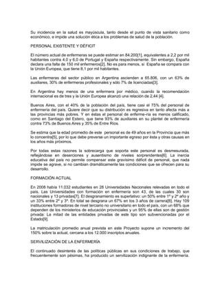 Su incidencia en la salud es mayúscula, tanto desde el punto de vista sanitario como
económico, e impide una solución ética a los problemas de salud de la población.

PERSONAL EXISTENTE Y DÉFICIT

El número actual de enfermeras se puede estimar en 84.200[1], equivalentes a 2,2 por mil
habitantes contra 4,0 y 6,0 de Portugal y España respectivamente. Sin embargo, España
declara una falta de 150 mil enfermeros[2]. No es para menos, si España se compara con
la Unión Europea, que tiene 8,1 por mil habitantes.

Las enfermeras del sector público en Argentina ascienden a 65.806, con un 63% de
auxiliares, 30% de enfermeras profesionales y sólo 7% de licenciadas[3].

En Argentina hay menos de una enfermera por médico, cuando la recomendación
internacional es de tres y la Unión Europea alcanzó una relación de 2,44 [4].

Buenos Aires, con el 40% de la población del país, tiene casi el 75% del personal de
enfermería del país. Quiere decir que su distribución es regresiva en tanto afecta más a
las provincias más pobres. Y en éstas el personal de enferme-ría es menos calificado,
como en Santiago del Estero, que tiene 93% de auxiliares en su plantel de enfermería
contra 73% de Buenos Aires y 35% de Entre Ríos.

Se estima que la edad promedio de este personal es de 49 años en la Provincia que más
lo concentra[5], por lo que debe preverse un importante egreso por ésta y otras causas en
los años más próximos.

Por todas estas razones la sobrecarga que soporta este personal es desmesurada,
reflejándose en deserciones y ausentismo de niveles sorprendentes[6]. La inercia
educativa del país no permite compensar este gravísimo déficit de personal, que nada
impide se agrave, si no cambian dramáticamente las condiciones que se ofrecen para su
desarrollo.

FORMACIÓN ACTUAL

En 2008 había 11.032 estudiantes en 28 Universidades Nacionales relevadas en todo el
país. Las Universidades con formación en enfermería son 43, de las cuales 30 son
nacionales y 13 privadas[7]. El desgranamiento es superlativo: un 50% entre 1º y 2º año y
un 33% entre 2º y 3º. En total se desgrana un 67% en los 3 años de carrera[8]. Hay 109
instituciones formadoras de nivel terciario no universitario en todo el país, con un 68% que
dependen de los ministerios de educación provinciales y un 95% de ellas son de gestión
privada: La mitad de las entidades privadas de este tipo son subvencionadas por el
Estado[9].

La matriculación promedio anual prevista en este Proyecto supone un incremento del
150% sobre la actual, cercana a los 12.000 inscriptos anuales.

SERVILIZACIÓN DE LA ENFERMERÍA

El continuado desinterés de las políticas públicas en sus condiciones de trabajo, que
frecuentemente son pésimas, ha producido un servilización indignante de la enfermería.
 