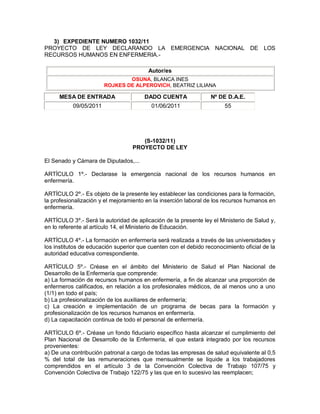 3) EXPEDIENTE NUMERO 1032/11
PROYECTO DE LEY DECLARANDO LA EMERGENCIA NACIONAL DE LOS
RECURSOS HUMANOS EN ENFERMERIA.-

                                        Autor/es
                                OSUNA, BLANCA INES
                        ROJKES DE ALPEROVICH, BEATRIZ LILIANA

     MESA DE ENTRADA                   DADO CUENTA               Nº DE D.A.E.
           09/05/2011                     01/06/2011                   55




                                     (S-1032/11)
                                  PROYECTO DE LEY

El Senado y Cámara de Diputados,...

ARTÍCULO 1º.- Declarase la emergencia nacional de los recursos humanos en
enfermería.

ARTÍCULO 2º.- Es objeto de la presente ley establecer las condiciones para la formación,
la profesionalización y el mejoramiento en la inserción laboral de los recursos humanos en
enfermería.

ARTÍCULO 3º.- Será la autoridad de aplicación de la presente ley el Ministerio de Salud y,
en lo referente al artículo 14, el Ministerio de Educación.

ARTÍCULO 4º.- La formación en enfermería será realizada a través de las universidades y
los institutos de educación superior que cuenten con el debido reconocimiento oficial de la
autoridad educativa correspondiente.

ARTÍCULO 5º.- Créase en el ámbito del Ministerio de Salud el Plan Nacional de
Desarrollo de la Enfermería que comprende:
a) La formación de recursos humanos en enfermería, a fin de alcanzar una proporción de
enfermeros calificados, en relación a los profesionales médicos, de al menos uno a uno
(1/1) en todo el país;
b) La profesionalización de los auxiliares de enfermería;
c) La creación e implementación de un programa de becas para la formación y
profesionalización de los recursos humanos en enfermería.
d) La capacitación continua de todo el personal de enfermería.

ARTÍCULO 6º.- Créase un fondo fiduciario específico hasta alcanzar el cumplimiento del
Plan Nacional de Desarrollo de la Enfermería, el que estará integrado por los recursos
provenientes:
a) De una contribución patronal a cargo de todas las empresas de salud equivalente al 0,5
% del total de las remuneraciones que mensualmente se liquide a los trabajadores
comprendidos en el artículo 3 de la Convención Colectiva de Trabajo 107/75 y
Convención Colectiva de Trabajo 122/75 y las que en lo sucesivo las reemplacen;
 