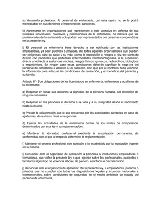 su desarrollo profesional. Al personal de enfermería, por esta razón, no se le podrá
menoscabar en sus derechos o imponérseles sanciones.

k) Agremiarse en organizaciones que representen a este colectivo en defensa de sus
intereses individuales, colectivos y profesionales de la enfermería, de manera que los
profesionales de la enfermería solo podrán ser representados por personas comprendidas
en la presente ley.

l) El personal de enfermería tiene derecho a ser notificado por las instituciones
empleadoras, ya sean públicas o privadas, de todas aquellas circunstancias que puedan
ser peligrosas para su salud y su vida, como la exposición a riesgos a raíz del contacto
directo con pacientes que padezcan enfermedades infectocontagiosas, o la exposición
directa o indirecta a sustancias nocivas, riesgos físicos, químicos, radioactivos, biológicos
o ergonómicos. En ningún caso estas condiciones deberán significar la negativa del
personal de enfermería a atender a un paciente, sino que por el contrario debe utilizarse
la información para adecuar las condiciones de protección, y en beneficio del paciente y
su familia.

Artículo 6°- Son obligaciones de los licenciados en enfermería, enfermeros y auxiliares de
la enfermería:

a) Respetar en todas sus acciones la dignidad de la persona humana, sin distinción de
ninguna naturaleza.

b) Respetar en las personas el derecho a la vida y a su integridad desde el nacimiento
hasta la muerte.

c) Prestar la colaboración que le sea requerida por las autoridades sanitarias en caso de
epidemias, desastres u otras emergencias.

d) Ejercer las actividades de la enfermería dentro de los límites de competencia
determinados por esta ley y su reglamentación.

e) Mantener la idoneidad profesional mediante la actualización permanente, de
conformidad con lo que al respecto determine la reglamentación.

f) Mantener el secreto profesional con sujeción a lo establecido por la legislación vigente
en la materia.

i) Denunciar ante el organismo de aplicación a personas o instituciones empleadoras o
formadoras, que violen la presente ley o que ejerzan sobre los profesionales, pacientes o
familiares algún tipo de violencia laboral, de género, xenofobia o discriminación.

j) Denunciar ante el organismo de aplicación de la presente ley, a empleadores, públicos o
privados que no cumplan con todas las disposiciones legales y acuerdos nacionales e
internacionales, sobre condiciones de seguridad en el medio ambiente de trabajo del
personal de enfermería.
 