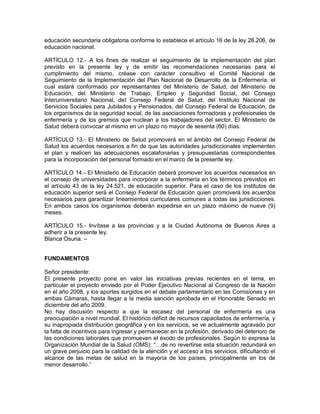 educación secundaria obligatoria conforme lo establece el artículo 16 de la ley 26.206, de
educación nacional.

ARTÍCULO 12.- A los fines de realizar el seguimiento de la implementación del plan
previsto en la presente ley y de emitir las recomendaciones necesarias para el
cumplimiento del mismo, créase con carácter consultivo el Comité Nacional de
Seguimiento de la Implementación del Plan Nacional de Desarrollo de la Enfermería, el
cual estará conformado por representantes del Ministerio de Salud, del Ministerio de
Educación, del Ministerio de Trabajo, Empleo y Seguridad Social, del Consejo
Interuniversitario Nacional, del Consejo Federal de Salud, del Instituto Nacional de
Servicios Sociales para Jubilados y Pensionados, del Consejo Federal de Educación, de
los organismos de la seguridad social, de las asociaciones formadoras y profesionales de
enfermería y de los gremios que nuclean a los trabajadores del sector. El Ministerio de
Salud deberá convocar al mismo en un plazo no mayor de sesenta (60) días.

ARTÍCULO 13.- El Ministerio de Salud promoverá en el ámbito del Consejo Federal de
Salud los acuerdos necesarios a fin de que las autoridades jurisdiccionales implementen
el plan y realicen las adecuaciones escalafonarias y presupuestarias correspondientes
para la incorporación del personal formado en el marco de la presente ley.

ARTÍCULO 14.- El Ministerio de Educación deberá promover los acuerdos necesarios en
el consejo de universidades para incorporar a la enfermería en los términos previstos en
el artículo 43 de la ley 24.521, de educación superior. Para el caso de los institutos de
educación superior será el Consejo Federal de Educación quien promoverá los acuerdos
necesarios para garantizar lineamientos curriculares comunes a todas las jurisdicciones.
En ambos casos los organismos deberán expedirse en un plazo máximo de nueve (9)
meses.

ARTÍCULO 15.- Invítase a las provincias y a la Ciudad Autónoma de Buenos Aires a
adherir a la presente ley.
Blanca Osuna. –


FUNDAMENTOS

Señor presidente:
El presente proyecto pone en valor las iniciativas previas recientes en el tema, en
particular el proyecto enviado por el Poder Ejecutivo Nacional al Congreso de la Nación
en el año 2008, y los aportes surgidos en el debate parlamentario en las Comisiones y en
ambas Cámaras, hasta llegar a la media sanción aprobada en el Honorable Senado en
diciembre del año 2009.
No hay discusión respecto a que la escasez del personal de enfermería es una
preocupación a nivel mundial. El histórico déficit de recursos capacitados de enfermería, y
su inapropiada distribución geográfica y en los servicios, se ve actualmente agravado por
la falta de incentivos para ingresar y permanecer en la profesión, derivado del deterioro de
las condiciones laborales que promueven el éxodo de profesionales. Según lo expresa la
Organización Mundial de la Salud (OMS): “…de no revertirse esta situación redundará en
un grave perjuicio para la calidad de la atención y el acceso a los servicios, dificultando el
alcance de las metas de salud en la mayoría de los países, principalmente en los de
menor desarrollo.”
 