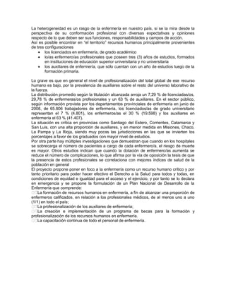 La heterogeneidad es un rasgo de la enfermería en nuestro país, si se la mira desde la
perspectiva de su conformación profesional con diversas expectativas y opiniones
respecto de lo que deben ser sus funciones, responsabilidades y campos de acción.
Así es posible encontrar en “el territorio” recursos humanos principalmente provenientes
de tres configuraciones
     los licenciados en enfermería, de grado académico
     lo/as enfermero/as profesionales que poseen tres (3) años de estudios, formados
        en instituciones de educación superior universitaria y no universitaria
     los auxiliares de enfermería, que sólo cuentan con un año de estudios luego de la
        formación primaria.

Lo grave es que en general el nivel de profesionalización del total global de ese recurso
humano es bajo, por la prevalencia de auxiliares sobre el resto del universo laborativo de
la fuerza.
La distribución promedio según la titulación alcanzada arroja un 7,29 % de licenciadas/os,
29,78 % de enfermeras/os profesionales y un 63 % de auxiliares. En el sector público,
según información provista por los departamentos provinciales de enfermería en junio de
2008, de 65.806 trabajadores de enfermería, los licenciados/as de grado universitario
representan el 7 % (4.801), los enfermeros/as el 30 % (19.598) y los auxiliares en
enfermería el 63 % (41.407).
La situación es crítica en provincias como Santiago del Estero, Corrientes, Catamarca y
San Luis, con una alta proporción de auxiliares, y en menor medida en Misiones, Chaco,
La Pampa y La Rioja, siendo muy pocas las jurisdicciones en las que se invierten los
porcentajes a favor de los graduados con mayor nivel de estudios.
Por otra parte hay múltiples investigaciones que demuestran que cuando en los hospitales
se sobrecarga el número de pacientes a cargo de cada enfermero/a, el riesgo de muerte
es mayor. Otros estudios indican que cuando la dotación de enfermero/as aumenta se
reduce el número de complicaciones, lo que afirma por la vía de oposición la tesis de que
la presencia de estos profesionales se correlaciona con mejores índices de salud de la
población en general
El proyecto propone poner en foco a la enfermería como un recurso humano crítico y por
tanto prioritario para poder hacer efectivo el Derecho a la Salud para todos y todas, en
condiciones de equidad e igualdad para el acceso y el ejercicio, y por tanto se lo declara
en emergencia y se propone la formulación de un Plan Nacional de Desarrollo de la
Enfermería que comprende:
� La formación de recursos humanos en enfermería, a fin de alcanzar una proporción de
enfermeros calificados, en relación a los profesionales médicos, de al menos uno a uno
(1/1) en todo el país;
� La profesionalización de los auxiliares de enfermería;
� La creación e implementación de un programa de becas para la formación y
profesionalización de los recursos humanos en enfermería.
� La capacitación continua de todo el personal de enfermería.
 