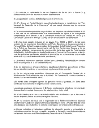 c) La creación e implementación de un Programa de Becas para la formación y
profesionalización de los recursos humanos en enfermería;

d) La capacitación continúa de todo el personal de enfermería.

Art. 6º.- Créase un Fondo Fiduciario específico hasta alcanzar el cumplimiento del "Plan
Nacional de Desarrollo de la Enfermería", el que estará integrado por los recursos
provenientes:

a) De una contribución patronal a cargo de todas las empresas de salud equivalente al 0.5
% del total de las remuneraciones que mensualmente se liquide a los trabajadores
comprendidos en el artículo 3º de la Convención Colectiva de Trabajo Nº 107/75 y la
Convención Colectiva de Trabajo 122/75 y las que en lo sucesivo las reemplacen;

b) De las obras sociales incluidas en las Leyes Aros. 23.660 y 23.661, de las obras
sociales de los organismos dependientes del Poder Ejecutivo, de las pertenecientes al
Personal Militar de las Fuerzas Armadas, de Seguridad, de la Policía Federal Argentina,
de la Policía de Seguridad Aeroportuaria, del Servicio Penitenciario Federal y de los
retirados, jubilados y pensionados del mismo ámbito, de la obra social del Poder Judicial
de la Nación, de la Dirección de Ayuda Social para el Personal del Congreso de la Nación
y de las entidades que brinden atención al personal de las universidades, por un valor
anual de $ 8 por cada beneficiario titular y adherente;

c) Del Instituto Nacional de Servicios Sociales para Jubilados y Pensionados por un valor
anual de ocho pesos (8 $) por cada beneficiario;

d) De las asignaciones presupuestarias de aquellas jurisdicciones que adhieran al Plan,
las que se determinarán en el convenio que oportunamente se suscriba;

e) De las asignaciones específicas dispuestas por el Presupuesto General de la
Administración Pública Nacional para la Actividad 1 del Programa 18, correspondiente a la
Jurisdicción 80 - Ministerio de Salud.

Este fondo podrá incorporar aportes de personas físicas y jurídicas, así como otras
fuentes de financiamiento de origen nacional o internacional.

Los valores anuales de ocho pesos (8 $) fijados en el presente artículo se incrementarán
de acuerdo al porcentaje de aumento del salario mínimo vital y móvil.

Art. 7º.- El Fondo que se crea por el artículo anterior será administrado por el Banco de la
Nación Argentina, el que actuará como agente fiduciario.

Art. 8º.- El Ministerio de Salud será el responsable de la distribución del Fondo detallado
en el artículo 6º, debiendo asignar al menos el setenta por ciento (70%) del total del fondo
a las becas de los estudiantes. El restante porcentaje de los fondos será destinado para:

a) Otorgar subsidios a instituciones públicas de educación superior y universitaria, e
instituciones privadas, las que no podrán arancelar la formación o profesionalización de
los becarios, incluidas en el Plan Nacional de Desarrollo de la Enfermería;
 