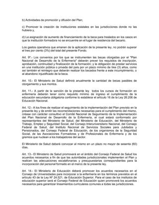 b) Actividades de promoción y difusión del Plan;

c) Promover la creación de instituciones estatales en las jurisdicciones donde no las
hubiera y,

d) La asignación de aumento de financiamiento de la beca para traslados en los casos en
que la institución formadora no se encuentre en el lugar de residencia del becario.

Los gastos operativos que emanen de la aplicación de la presente ley, no podrán superar
el tres por ciento (3%) del total del presente Fondo.

Art. 9º.- Los convenios por los que se instrumenten las becas otorgadas por el "Plan
Nacional de Desarrollo de la Enfermería" deberán prever los requisitos de inscripción,
aprobación, continuidad y finalización de la formación; y la obligación de prestar servicios
en una institución pública o privada del país por un plazo mínimo de tres (3) años, como
así también el reintegro que deberán realizar los becados frente a este incumplimiento, o
al abandono injustificado de la beca.

Art. 10.- El Ministerio de Salud definirá anualmente la cantidad de becas pasibles de
otorgamiento y sus montos.

Art. 11.- A partir de la sanción de la presente ley todos los cursos de formación en
enfermería deberán tener como requisito mínimo de ingreso el cumplimiento de la
educación secundaria obligatoria conforme lo establece el artículo 16 de la Ley 26.206 de
Educación Nacional.

Art. 12.- A los fines de realizar el seguimiento de la implementación del Plan previsto en la
presente ley y de emitir las recomendaciones necesarias para el cumplimiento del mismo,
créase con carácter consultivo el Comité Nacional de Seguimiento de la Implementación
del Plan Nacional de Desarrollo de la Enfermería, el cual estará conformado por
representantes del Ministerio de Salud, del Ministerio de Educación, del Ministerio de
Trabajo, Empleo y Seguridad Social, del Consejo Interuniversitario Nacional, del Consejo
Federal de Salud, del Instituto Nacional de Servicios Sociales para Jubilados y
Pensionados, del Consejo Federal de Educación, de los organismos de la Seguridad
Social, de las Asociaciones Formadoras y de Profesionales de Enfermería y de los
gremios que nuclean a los trabajadores del sector.

El Ministerio de Salud deberá convocar al mismo en un plazo no mayor de sesenta (60)
días.

Art. 13.- El Ministerio de Salud promoverá en el ámbito del Consejo Federal de Salud los
acuerdos necesarios a fin de que las autoridades jurisdiccionales implementen el Plan y
realicen las adecuaciones escalafonarias y presupuestarias correspondientes para la
incorporación del personal formado en el marco de la presente ley.

Art. 14.- El Ministerio de Educación deberá promover los acuerdos necesarios en el
Consejo de Universidades para incorporar a la enfermería en los términos previstos en el
artículo 43 de la Ley Nº 24.521, de Educación Superior. Para el caso de los institutos de
educación superior será el Consejo Federal de Educación quien promoverá los acuerdos
necesarios para garantizar lineamientos curriculares comunes a todas las jurisdicciones.
 