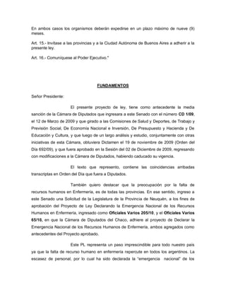 En ambos casos los organismos deberán expedirse en un plazo máximo de nueve (9)
meses.

Art. 15.- Invítase a las provincias y a la Ciudad Autónoma de Buenos Aires a adherir a la
presente ley.

Art. 16.- Comuníquese al Poder Ejecutivo."




                                   FUNDAMENTOS

Señor Presidente:

                     El presente proyecto de ley, tiene como antecedente la media
sanción de la Cámara de Diputados que ingresara a este Senado con el número CD 1/09,
el 12 de Marzo de 2009 y que girado a las Comisiones de Salud y Deportes, de Trabajo y
Previsión Social, De Economía Nacional e Inversión, De Presupuesto y Hacienda y De
Educación y Cultura, y que luego de un largo análisis y estudio, conjuntamente con otras
iniciativas de esta Cámara, obtuviera Dictamen el 19 de noviembre de 2009 (Orden del
Día 692/09), y que fuera aprobado en la Sesión del 02 de Diciembre de 2009, regresando
con modificaciones a la Cámara de Diputados, habiendo caducado su vigencia.

                     El texto que represento, contiene las coincidencias arribadas
transcriptas en Orden del Día que fuera a Diputados.

                     También quiero destacar que la preocupación por la falta de
recursos humanos en Enfermería, es de todas las provincias. En ese sentido, ingreso a
este Senado una Solicitud de la Legislatura de la Provincia de Neuquén, a los fines de
aprobación del Proyecto de Ley Declarando la Emergencia Nacional de los Recursos
Humanos en Enfermería, ingresado como Oficiales Varios 205/10, y el Oficiales Varios
65/10, en que la Cámara de Diputados del Chaco, adhiere al proyecto de Declarar la
Emergencia Nacional de los Recursos Humanos de Enfermería, ambos agregados como
antecedentes del Proyecto aprobado.

                     Este PL representa un paso imprescindible para todo nuestro país
ya que la falta de recurso humano en enfermería repercute en todos los argentinos. La
escasez de personal, por lo cual ha sido declarada la “emergencia       nacional” de los
 