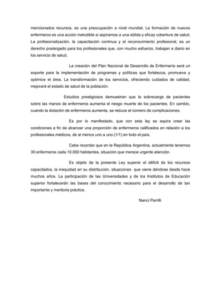 mencionados recursos, es una preocupación a nivel mundial. La formación de nuevos
enfermeros es una acción ineludible si aspiramos a una sólida y eficaz cobertura de salud.
La profesionalización, la capacitación continua y el reconocimiento profesional, es un
derecho postergado para los profesionales que, con mucho esfuerzo, trabajan a diario en
los servicio de salud.

                         La creación del Plan Nacional de Desarrollo de Enfermería será un
soporte para la implementación de programas y políticas que fortalezca, promueva y
optimice el área. La transformación de los servicios, ofreciendo cuidados de calidad,
mejorará el estado de salud de la población.

                   Estudios prestigiosos demuestran que la sobrecarga de pacientes
sobre las manos de enfermeros aumenta el riesgo muerte de los pacientes. En cambio,
cuando la dotación de enfermeros aumenta, se reduce el número de complicaciones.

                         Es por lo manifestado, que con esta ley se aspira crear las
condiciones a fin de alcanzar una proporción de enfermeros calificados en relación a los
profesionales médicos, de al menos uno a uno (1/1) en todo el país.

                         Cabe recordar que en la República Argentina, actualmente tenemos
30 enfermeros cada 10.000 habitantes, situación que merece urgente atención.

                         Es objeto de la presente Ley superar el déficit de los recursos
capacitados, la inequidad en su distribución, situaciones que viene dándose desde hace
muchos años. La participación de las Universidades y de los Institutos de Educación
superior fortalecerán las bases del conocimiento necesario para el desarrollo de tan
importante y meritoria práctica.

                                                              Nanci Parrilli
 