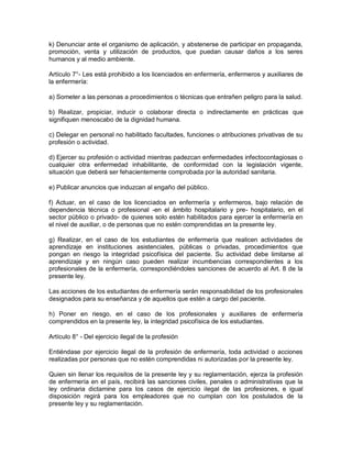 k) Denunciar ante el organismo de aplicación, y abstenerse de participar en propaganda,
promoción, venta y utilización de productos, que puedan causar daños a los seres
humanos y al medio ambiente.

Artículo 7°- Les está prohibido a los licenciados en enfermería, enfermeros y auxiliares de
la enfermería:

a) Someter a las personas a procedimientos o técnicas que entrañen peligro para la salud.

b) Realizar, propiciar, inducir o colaborar directa o indirectamente en prácticas que
signifiquen menoscabo de la dignidad humana.

c) Delegar en personal no habilitado facultades, funciones o atribuciones privativas de su
profesión o actividad.

d) Ejercer su profesión o actividad mientras padezcan enfermedades infectocontagiosas o
cualquier otra enfermedad inhabilitante, de conformidad con la legislación vigente,
situación que deberá ser fehacientemente comprobada por la autoridad sanitaria.

e) Publicar anuncios que induzcan al engaño del público.

f) Actuar, en el caso de los licenciados en enfermería y enfermeros, bajo relación de
dependencia técnica o profesional -en el ámbito hospitalario y pre- hospitalario, en el
sector público o privado- de quienes solo estén habilitados para ejercer la enfermería en
el nivel de auxiliar, o de personas que no estén comprendidas en la presente ley.

g) Realizar, en el caso de los estudiantes de enfermería que realicen actividades de
aprendizaje en instituciones asistenciales, públicas o privadas, procedimientos que
pongan en riesgo la integridad psicofísica del paciente. Su actividad debe limitarse al
aprendizaje y en ningún caso pueden realizar incumbencias correspondientes a los
profesionales de la enfermería, correspondiéndoles sanciones de acuerdo al Art. 8 de la
presente ley.

Las acciones de los estudiantes de enfermería serán responsabilidad de los profesionales
designados para su enseñanza y de aquellos que estén a cargo del paciente.

h) Poner en riesgo, en el caso de los profesionales y auxiliares de enfermería
comprendidos en la presente ley, la integridad psicofísica de los estudiantes.

Artículo 8° - Del ejercicio ilegal de la profesión

Entiéndase por ejercicio ilegal de la profesión de enfermería, toda actividad o acciones
realizadas por personas que no estén comprendidas ni autorizadas por la presente ley.

Quien sin llenar los requisitos de la presente ley y su reglamentación, ejerza la profesión
de enfermería en el país, recibirá las sanciones civiles, penales o administrativas que la
ley ordinaria dictamine para los casos de ejercicio ilegal de las profesiones, e igual
disposición regirá para los empleadores que no cumplan con los postulados de la
presente ley y su reglamentación.
 