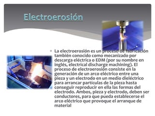  La electroerosión es un proceso de fabricación
también conocido como mecanizado por
descarga eléctrica o EDM (por su nombre en
inglés, electrical discharge machining). El
proceso de electroerosión consiste en la
generación de un arco eléctrico entre una
pieza y un electrodo en un medio dieléctrico
para arrancar partículas de la pieza hasta
conseguir reproducir en ella las formas del
electrodo. Ambos, pieza y electrodo, deben ser
conductores, para que pueda establecerse el
arco eléctrico que provoque el arranque de
material
 