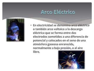  En electricidad se denomina arco eléctrico
o también arco voltaico a la descarga
eléctrica que se forma entre dos
electrodos sometidos a una diferencia de
potencial y colocados en el seno de una
atmósfera gaseosa enrarecida,
normalmente a baja presión, o al aire
libre.
 