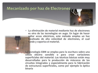  La eliminación de material mediante haz de electrones
es otra de las tecnologías en auge. En lugar de hacer
saltar arcos eléctricos, este método emplea un haz
focalizado de alta velocidad de electrones, el cual
funde y vaporiza el material.
La tecnología EBM se emplea para la escritura sobre una
célula electro sensible o para crear variaciones
superficiales del material. Las técnicas básicas están muy
desarrolladas para la producción de máscaras de los
circuitos integrados y especialmente para la fabricación
de estructuras superficiales, como por ejemplo la óptica
binaria
 