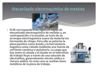  ECM corresponde a las siglas en inglés de
mecanizado electroquímico de metales y, en
contraposición a la erosión, se trata de un
arranque electroquímico suave de material sin
formación de chispa. Para ello se polariza la
pieza positiva como ánodo y la herramienta
negativa como cátodo mediante una fuente de
corriente continua o pulsatoria. La carga que
hay entre el cátodo y el ánodo en el intersticio
de trabajo fluye a través de una solución de
electrolitos, generalmente nitrato sódico o
cloruro sódico. En este caso se sueltan iones
metálicos de la pieza de trabajo.
 