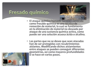  El ataque químico húmedo también conocido
como fresado químico es una técnica de
remoción de material, la cual se fundamenta
en la eliminación de material no deseado por
ataque de una sustancia química activa, como
puede ser una solución acuosa ácida o alcalina.
 Las partes que no se desee que sean atacadas
han de ser protegidas con recubrimientos
aislantes. Modificando dichos aislamientos
entre ataques se pueden conseguir diferentes
geometrías, así como mayores profundidades
si se hace en varios pasos.
 
