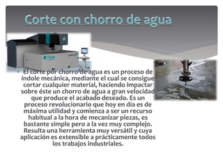  El corte por chorro de agua es un proceso de
índole mecánica, mediante el cual se consigue
cortar cualquier material, haciendo impactar
sobre éste un chorro de agua a gran velocidad
que produce el acabado deseado. Es un
proceso revolucionario que hoy en día es de
máxima utilidad y comienza a ser un recurso
habitual a la hora de mecanizar piezas, es
bastante simple pero a la vez muy complejo.
Resulta una herramienta muy versátil y cuya
aplicación es extensible a prácticamente todos
los trabajos industriales.
 