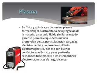  En física y química, se denomina plasma
formación) al cuarto estado de agregación de
la materia, un estado fluido similar al estado
gaseoso pero en el que determinada
proporción de sus partículas están cargadas
eléctricamente y no poseen equilibrio
electromagnético, por eso son buenos
conductores eléctricos y sus partículas
responden fuertemente a las interacciones
electromagnéticas de largo alcance.
 