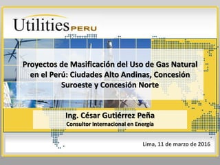 Proyectos de Masificación del Uso de Gas Natural
en el Perú: Ciudades Alto Andinas, Concesión
Suroeste y Concesión Norte
Ing. César Gutiérrez Peña
Consultor Internacional en Energía
Lima, 11 de marzo de 2016
 