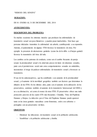 “HEROES DEL SENEPA”
DURACION:
DE 01- ENERO AL 31 DE DICIEMBRE DEL 2014
ANTECEDENTES:
DESCRIPCION DEL PROBLEMA
En muchas ocasiones los síntomas iniciales que producen las enfermedades de
transmisión sexual son poco llamativos y pueden pasar inadvertidos. Esto hace que
personas infectadas transmitan la enfermedad sin saberlo, contribuyendo a su expansión.
Además, el padecimiento de algunas ITSS favorece la transmisión de otras. Por
ejemplo: la presencia de ulceraciones genitales (como las de la sífilis o el herpes genital)
favorece la transmisión del virus del sida.
Los cambios en los patrones de conducta, como son el cambio frecuente de pareja
sexual, la promiscuidad sexual o la edad más precoz de inicio de relaciones sexuales,
junto con el permisivismo social ante estos comportamientos sexuales no saludables,
incrementan el riesgo de padecer enfermedades de transmisión sexual y favorecen su
transmisión.
El uso de los anticonceptivos, que ha contribuido a un aumento de la promiscuidad
sexual, y el aumento de la movilidad geográfica también son factores que determinan la
difusión de las ITSS. En los últimos años, junto con el aumento de la utilización de los
preservativos, asistimos también al aumento de la transmisión heterosexual del SIDA y
no a su eliminación, así como al avance de otras ITSS. El preservativo ofrece una mala
protección para tres de las cuatro ETS más frecuentes: Clamidia, Virus del Papiloma
Humano y Herpes. La infección por el Virus del Papiloma Humano puede aparecer
tanto en las áreas genitales masculinas como femeninas, estén o no cubiertas o
protegidas con un preservativo de látex.
OBJETIVOS
- Disminuir las infecciones de trasmisión sexual en la población adolescente.
- Sensibilizar a la población adolescente y familia.
 