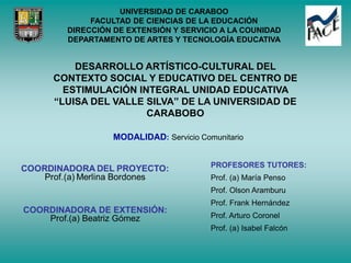 UNIVERSIDAD DE CARABOO
FACULTAD DE CIENCIAS DE LA EDUCACIÓN
DIRECCIÓN DE EXTENSIÓN Y SERVICIO A LA COUNIDAD
DEPARTAMENTO DE ARTES Y TECNOLOGÍA EDUCATIVA
DESARROLLO ARTÍSTICO-CULTURAL DEL
CONTEXTO SOCIAL Y EDUCATIVO DEL CENTRO DE
ESTIMULACIÓN INTEGRAL UNIDAD EDUCATIVA
“LUISA DEL VALLE SILVA” DE LA UNIVERSIDAD DE
CARABOBO
MODALIDAD: Servicio Comunitario
COORDINADORA DE EXTENSIÓN:
Prof.(a) Beatriz Gómez
PROFESORES TUTORES:
Prof. (a) María Penso
Prof. Olson Aramburu
Prof. Frank Hernández
Prof. Arturo Coronel
Prof. (a) Isabel Falcón
 