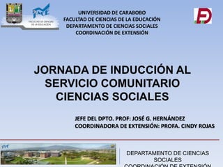 DEPARTAMENTO DE CIENCIAS
SOCIALES
JEFE DEL DPTO. PROF: JOSÉ G. HERNÁNDEZ
COORDINADORA DE EXTENSIÓN: PROFA. CINDY ROJAS
UNIVERSIDAD DE CARABOBO
FACULTAD DE CIENCIAS DE LA EDUCACIÓN
DEPARTAMENTO DE CIENCIAS SOCIALES
COORDINACIÓN DE EXTENSIÓN
JORNADA DE INDUCCIÓN AL
SERVICIO COMUNITARIO
CIENCIAS SOCIALES
 