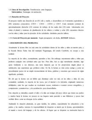 1.8. Línea de Investigación: Transferencias entre lenguajes.
Sub-temática: Estrategias de motivación.
1.9. Duración del Proyecto:
El proyecto tendrá una duración de un (01) año y medio, a desarrollarse en 4 momentos equivalentes a
(04) semestres consecutivos: 2/2015 - 1/2016 – 2/2016 y 1/2017. Cada momento constará de
aproximadamente dieciocho (18) sesiones de trabajo, de las cuales diez (10) están relacionadas con
visitas al plantel y reuniones de planificación de los talleres a realizar y ocho (08) encuentros directos
con los niños y niñas para la ejecución de las actividades diseñadas para los talleres.
1.10. Costo del Proyecto por momento: Según presupuesto a la fecha, 40.920,00 bolívares.
2. DESCRIPCIÓN DEL PROBLEMA
Actualmente la lectura libre no está entre las actividades diarias de los niños y niñas en nuestro país, y
la Escuela Básica Santa Ana del municipio Naguanagua, del estado Carabobo, no escapa a esta
realidad.
La mayoría de los niños, eventualmente, aprenden a leer. Sin embargo, encontramos niños y niñas que
prefieren cualquier otra actividad antes que leer. Para ellos, leer es algo mortalmente aburrido, algo
ajeno totalmente a sus intereses, una tarea impuesta que no les proporciona ningún placer ni
satisfacción, una experiencia que prefieren evitar. En fin, la lectura es vista como castigo y como un
procedimiento pasivo de un simple reconocimiento de letras, palabras y oraciones que carecen de algún
significado profundo.
De ahí que la lectura sea un hábito que disminuye cada vez más en los niños y niñas de esta
comunidad, sustituido, la mayoría de las veces, por el internet o la televisión, originando numerosas
debilidades, entre las que resaltan un vocabulario escaso, tendencia a cometer errores ortográficos, y
competencias comunicativas y de socialización poco desarrolladas.
Esta situación se intensifica cuando el niño o la niña son testigos del poco afecto que tienen sus padres
y madres hacia la lectura; no poseen en sus hogares nada parecido a una biblioteca; y pocos han
recibido libros como un obsequio de los adultos.
Analizando la situación planteada, en gran medida, los adultos, especialmente los educadores y los
padres y las madres, tenemos la responsabilidad de despertar su interés por la lectura, aproximándolos
al mundo a través del lenguaje y de los afectos. Al lograr que se despierte su motivación hacia la
 
