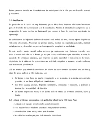 lectura, poseerán también una herramienta que les servirá para toda la vida, para su desarrollo personal
y académico.
2. 1. Justificación
La promoción de la lectura es muy importante que se inicie desde temprana edad como herramienta
para el desarrollo de la personalidad y de la socialización. Además, la internalización del proceso de la
comprensión de textos escritos es fundamental para asentar la base de posteriores experiencias de
aprendizaje.
En consecuencia, es importante estimular al escolar a que disfrute del libro, sin que importe su punto de
vista para seleccionarlo. Al escoger sus propias lecturas, mostrará sus inquietudes personales, afianzará
su independencia, desarrollará su proceso de comprensión y ampliará su vocabulario.
En este sentido, resulta esencial realizar acciones que contrarresten este fenómeno, teniendo como
norte el rescate del valor de la lectura, ya sea por razones académicas o por recreación, a través del
desarrollo de actividades dinámicas, que propicien su gusto, necesidad y motivación por la lectura.
Alejándolos de la visión de la lectura como una actividad castigadora e impuesta, peleada totalmente
con la recreación y la diversión.
Así, las premisas que orientan la creación de los talleres de lectura animada de cuentos para los niños y
niñas del tercer grado de la E.B. Santa Ana, son:
 La lectura es una fuente de alegría e imaginación y no un castigo, ni un camino para aprender
gramática, ni una fuente obligada de conocimientos.
 Los libros educan, enseñan, despiertan sentimientos, sensaciones y reacciones, y estimulan la
imaginación, la creatividad y la diversión.
 La lectura proporciona placer; es un puente hacia un mundo de aventuras; entretiene, recrea y
deleita.
2.2. Lista de problemas encontrados en la población infantil de la E.B. Santa Ana:
1. Limitación de espacios acondicionados para la recreación.
2. Falta de dotación de materiales didácticos para promover la lectura.
2. Desmotivación de los niños y niñas hacia la lectura.
3. Necesidad de atención por parte de la extensión universitaria.
 